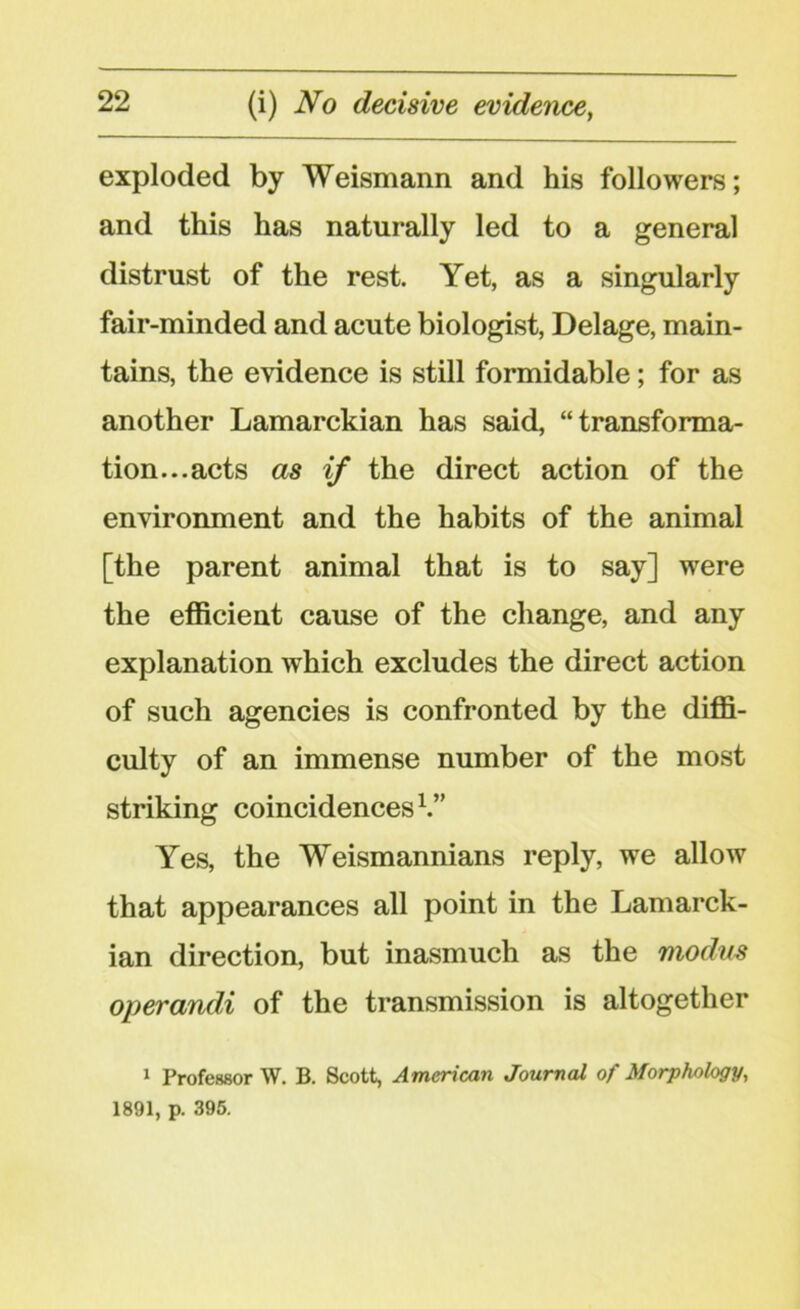 exploded by Weismann and his followers; and this has naturally led to a general distrust of the rest. Yet, as a singularly fair-minded and acute biologist, Delage, main- tains, the evidence is still formidable; for as another Lamarckian has said, “transforma- tion... acts as if the direct action of the environment and the habits of the animal [the parent animal that is to say] were the efficient cause of the change, and any explanation which excludes the direct action of such agencies is confronted by the diffi- culty of an immense number of the most striking coincidences1.” Yes, the Weismannians reply, we allow that appearances all point in the Lamarck- ian direction, but inasmuch as the modus operandi of the transmission is altogether 1 Professor W. B. Scott, American Journal of Morphology, 1891, p. 395.