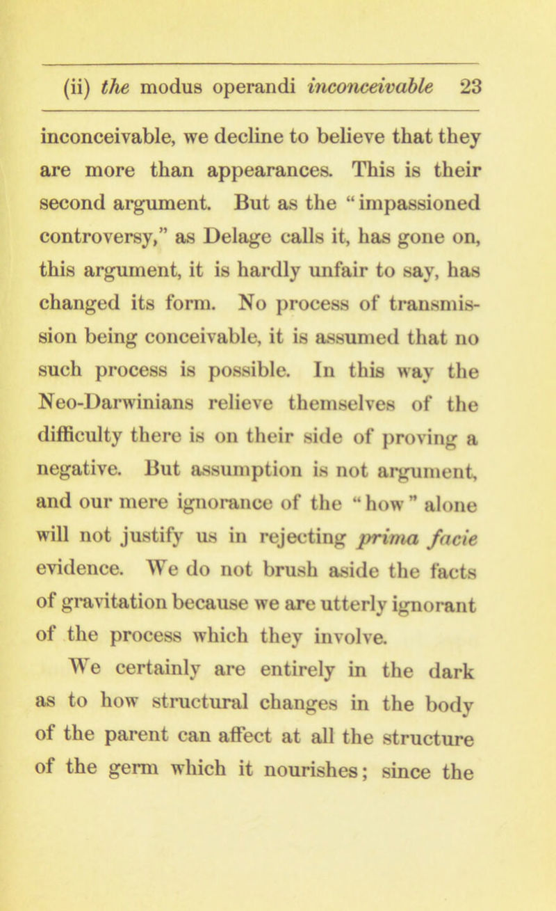 inconceivable, we decline to believe that they are more than appearances. This is their second argument. But as the “ impassioned controversy,” as Delage calls it, has gone on, this argument, it is hardly unfair to say, has changed its form. No process of transmis- sion being conceivable, it is assumed that no such process is possible. In this way the Neo-Darwinians relieve themselves of the difficulty there is on their side of proving a negative. But assumption is not argument, and our mere ignorance of the “ how ” alone will not justify us in rejecting prima facie evidence. We do not brush aside the facts of gravitation because we are utterly ignorant of the process which they involve. AYe certainly are entirely in the dark as to how structural changes in the body of the parent can affect at all the structure ot the germ which it nourishes; since the