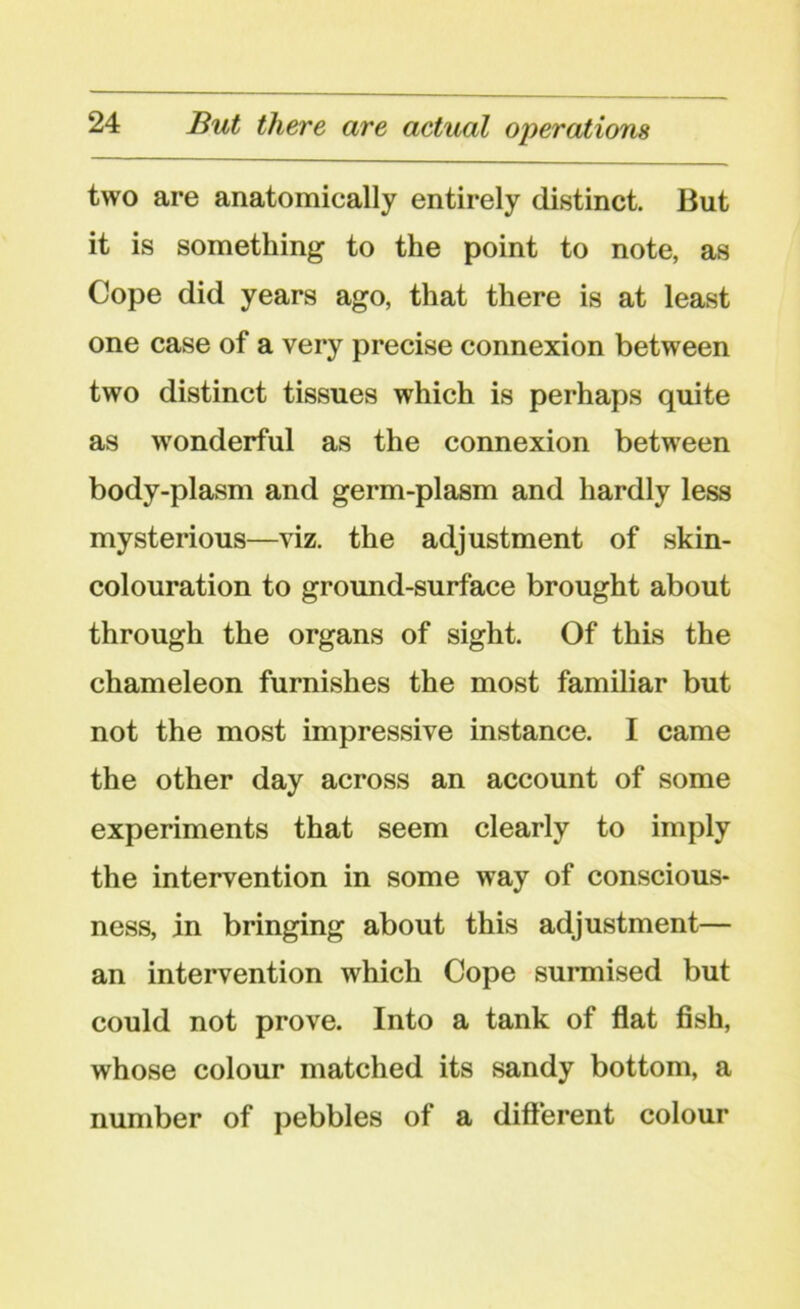 two are anatomically entirely distinct. But it is something to the point to note, as Cope did years ago, that there is at least one case of a very precise connexion between two distinct tissues which is perhaps quite as wonderful as the connexion between body-plasm and germ-plasm and hardly less mysterious—viz. the adjustment of skin- colouration to ground-surface brought about through the organs of sight. Of this the chameleon furnishes the most familiar but not the most impressive instance. I came the other day across an account of some experiments that seem clearly to imply the intervention in some way of conscious- ness, in bringing about this adjustment— an intervention which Cope surmised but could not prove. Into a tank of flat fish, whose colour matched its sandy bottom, a number of pebbles of a different colour