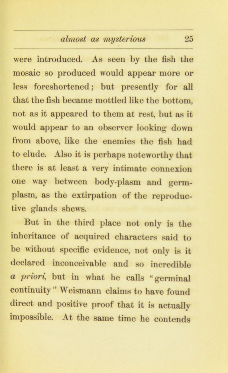 were introduced. As seen by the fish the mosaic so produced would appear more or less foreshortened; but presently for all that the fish became mottled like the bottom, not as it appeared to them at rest, but as it would appear to an observer looking down from above, like the enemies the fish had to elude. Also it is perhaps noteworthy that there is at least a very intimate connexion one way between body-plasm and germ- plasm, as the extirpation of the reproduc- tive glands shews. But in the third place not only is the inheritance of acquired characters said to be without specific evidence, not only is it declared inconceivable and so incredible a priori, but in what he calls “germinal continuity ” Weismann claims to have found direct and positive proof that it is actually impossible. At the same time he contends
