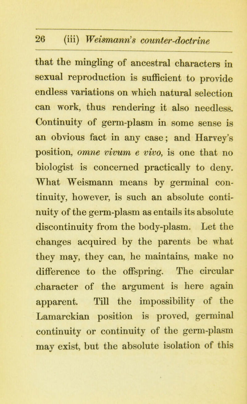 that the mingling of ancestral characters in sexual reproduction is sufficient to provide endless variations on which natural selection can work, thus rendering it also needless. Continuity of germ-plasm in some sense is an obvious fact in any case; and Harvey’s position, omne vivum e vivo, is one that no biologist is concerned practically to deny. What Weismann means by germinal con- tinuity, however, is such an absolute conti- nuity of the germ-plasm as entails its absolute discontinuity from the body-plasm. Let the changes acquired by the parents be what they may, they can, he maintains, make no difference to the offspring. The circular character of the argument is here again apparent. Till the impossibility of the Lamarckian position is proved, germinal continuity or continuity of the germ-plasm may exist, but the absolute isolation of this