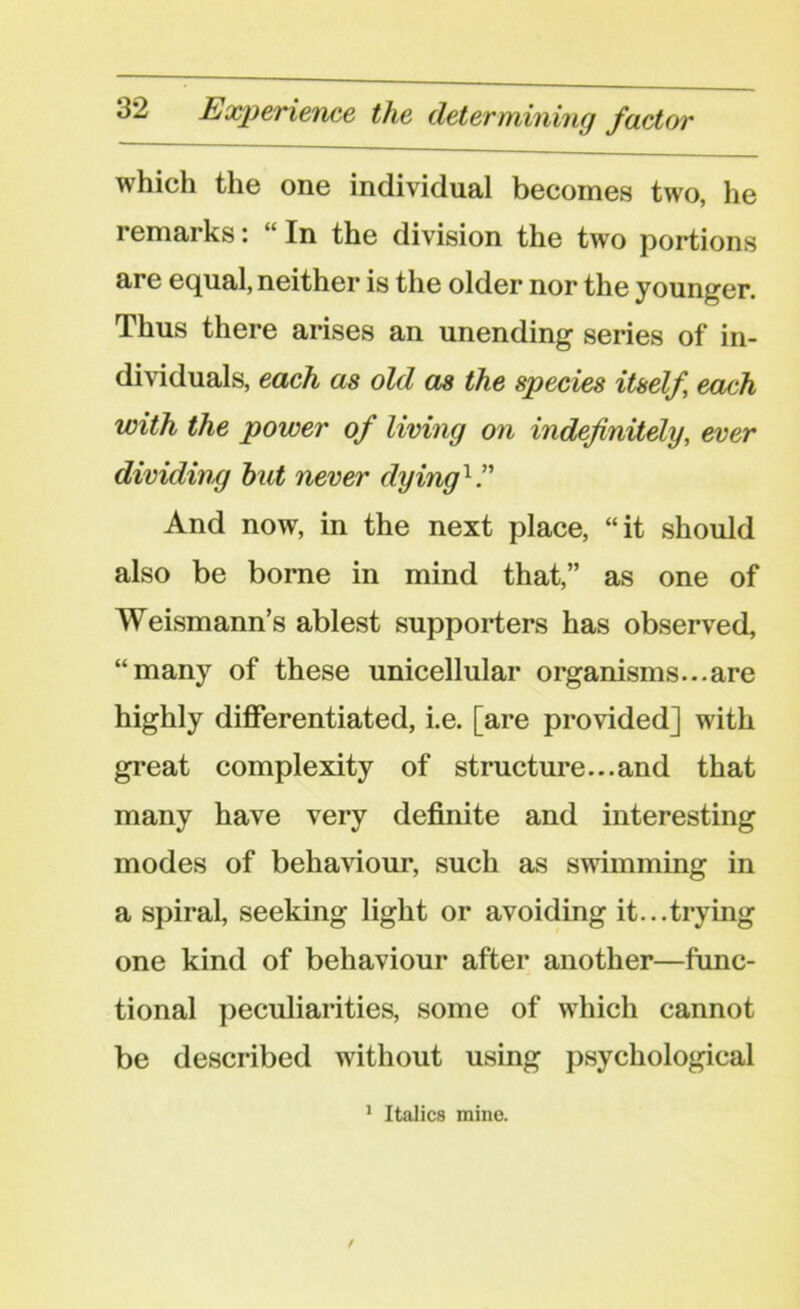 which the one individual becomes two, he remarks *. “ In the division the two portions are equal, neither is the older nor the younger. Thus there arises an unending series of in- dividuals, each as old as the species itself each with the power of living on indefinitely, ever dividing hut never dying1 ” And now, in the next place, “it should also be borne in mind that,” as one of Weismann’s ablest supporters has observed, “many of these unicellular organisms...are highly differentiated, i.e. [are provided] with great complexity of structure...and that many have very definite and interesting modes of behaviour, such as swimming in a spiral, seeking light or avoiding it...trying one kind of behaviour after another—func- tional peculiarities, some of which cannot be described without using psychological 1 Italics mine.