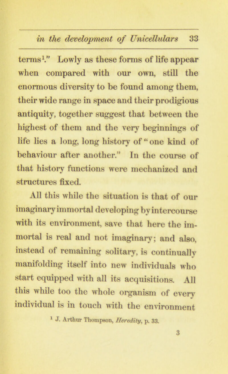 terms1.” Lowly as these forms of life appear when compared with our own, still the enormous diversity to be found among them, their wide range in space and their prodigious antiquity, together suggest that between the highest of them and the very beginnings of life lies a long, long history of “ one kind of behaviour after another.” In the course of that history functions were mechanized and structures fixed. All this while the situation is that of our imaginary immortal developing by intercourse with its environment, save that here the im- mortal is real and not imaginary; and also, instead of remaining solitary, is continuallv manifolding itself into new individuals who start equipped with all its acquisitions. All this while too the whole organism of every individual is in touch with the environment 1 J. Arthur Thompson, Heredity, p. 33. 3