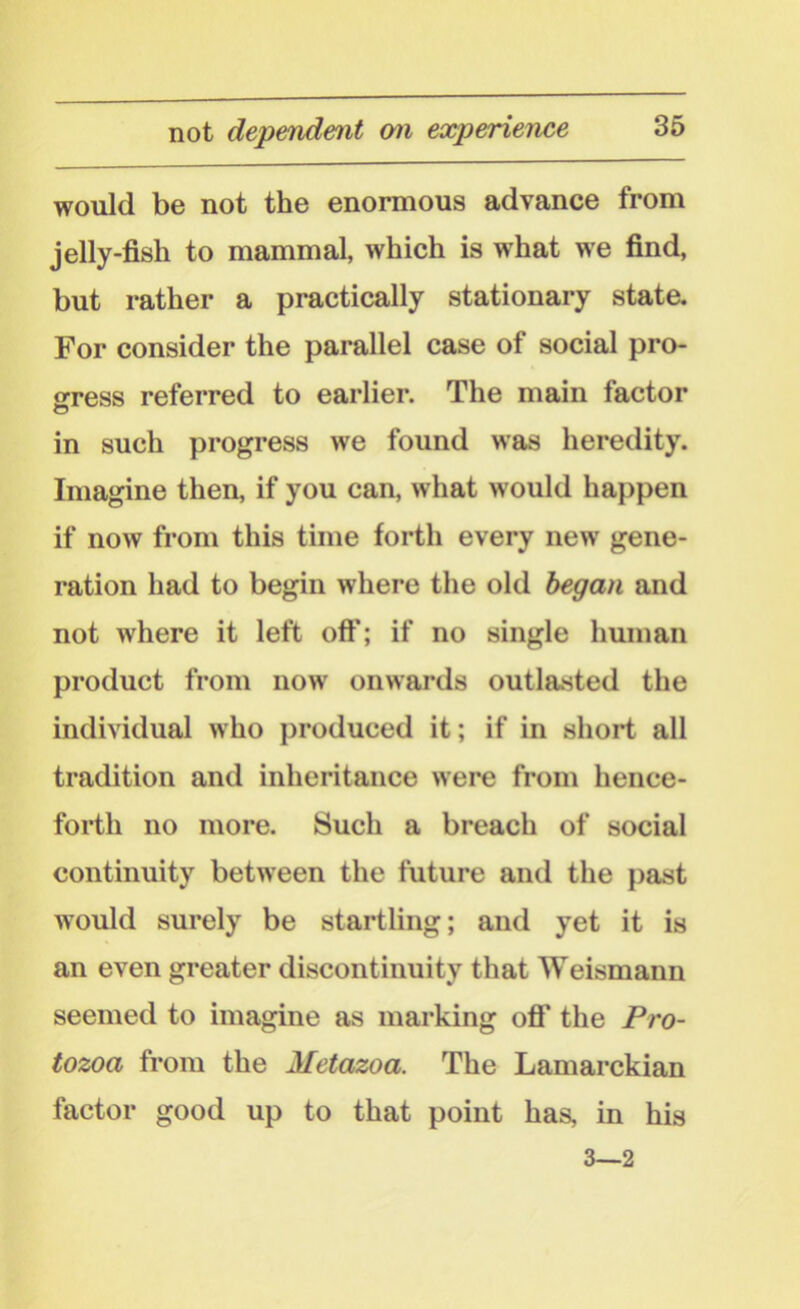 not dependent on experience would be not the enormous advance from jelly-fish to mammal, which is what we find, but rather a practically stationary state. For consider the parallel case of social pro- gress referred to earlier. The main factor o in such progress we found was heredity. Imagine then, if you can, what would happen if now from this time forth every new gene- ration had to begin where the old began and not where it left off; if no single human product from now onwards outlasted the individual who produced it; if in short all tradition and inheritance were from hence- forth no more. Such a breach of social continuity between the future and the past would surely be startling; and yet it is an even greater discontinuity that Weismann seemed to imagine as marking off the Pro- tozoa from the Metazoa. The Lamarckian factor good up to that point has, in his 3—2