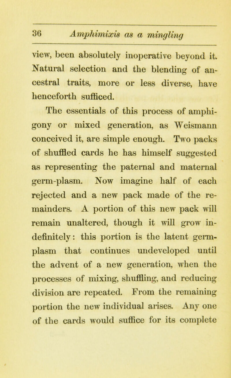 Amphimixis as a mingling view, been absolutely inoperative beyond it. Natural selection and the blending of an- cestral traits, more or less diverse, have henceforth sufficed. The essentials of this process of amphi- gony or mixed generation, as Weismann conceived it, are simple enough. Two packs of shuffled cards he has himself suggested as representing the paternal and maternal germ-plasm. Now imagine half of each rejected and a new pack made of the re- mainders. A portion of this new pack will remain unaltered, though it will grow in- definitely: this portion is the latent germ- plasm that continues undeveloped until the advent of a new generation, when the processes of mixing, shuffling, and reducing division are repeated. From the remaining portion the new individual arises. Any one of the cards would suffice for its complete