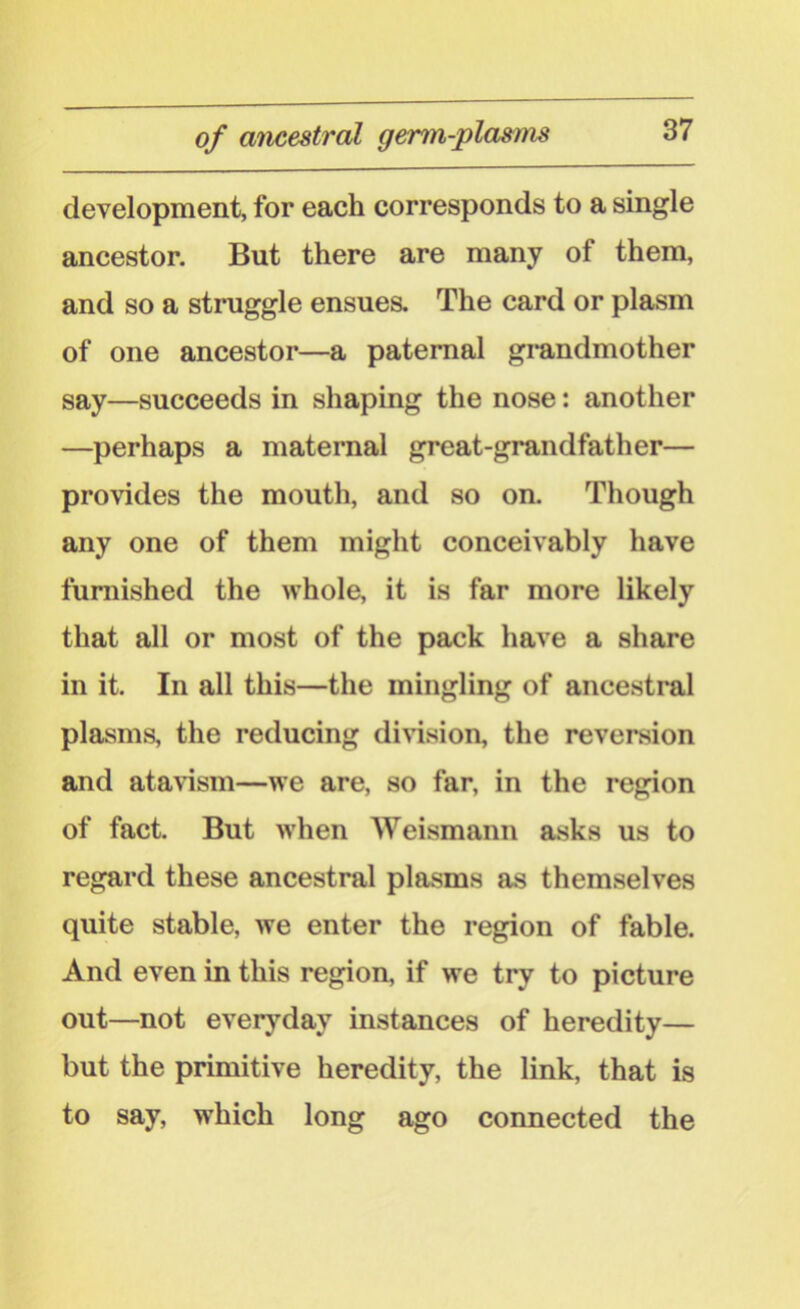 of ancestral germ-plasms development, for each corresponds to a single ancestor. But there are many of them, and so a struggle ensues. The card or plasm of one ancestor—a paternal grandmother say—succeeds in shaping the nose: another —perhaps a maternal great-grandfather— provides the mouth, and so on. Though any one of them might conceivably have furnished the whole, it is far more likely that all or most of the pack have a share in it. In all this—the mingling of ancestral plasms, the reducing division, the reversion and atavism—we are, so far, in the region of fact. But when Weismann asks us to regard these ancestral plasms as themselves quite stable, we enter the region of fable. And even in this region, if we try to picture out—not everyday instances of heredity— but the primitive heredity, the link, that is to say, which long ago connected the
