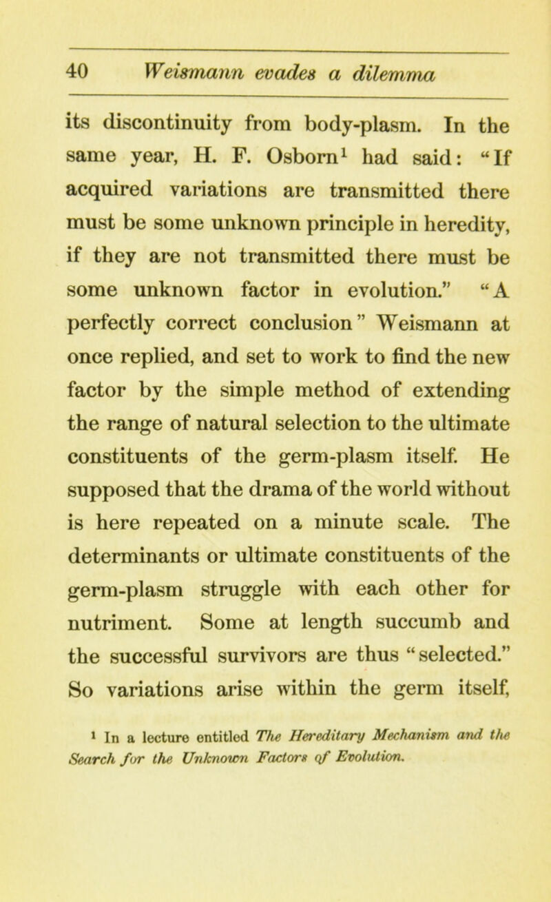 its discontinuity from body-plasm. In the same year, H. F. Osborn1 had said: “If acquired variations are transmitted there must be some unknown principle in heredity, if they are not transmitted there must be some unknown factor in evolution.” “A perfectly correct conclusion” Weismann at once replied, and set to work to find the new factor by the simple method of extending the range of natural selection to the ultimate constituents of the germ-plasm itself. He supposed that the drama of the world without is here repeated on a minute scale. The determinants or ultimate constituents of the germ-plasm struggle with each other for nutriment. Some at length succumb and the successful survivors are thus “selected.” So variations arise within the germ itself, 1 In a lecture entitled The Hereditary Mechanism and the Search for the Unknown Factor» qf Evolution.