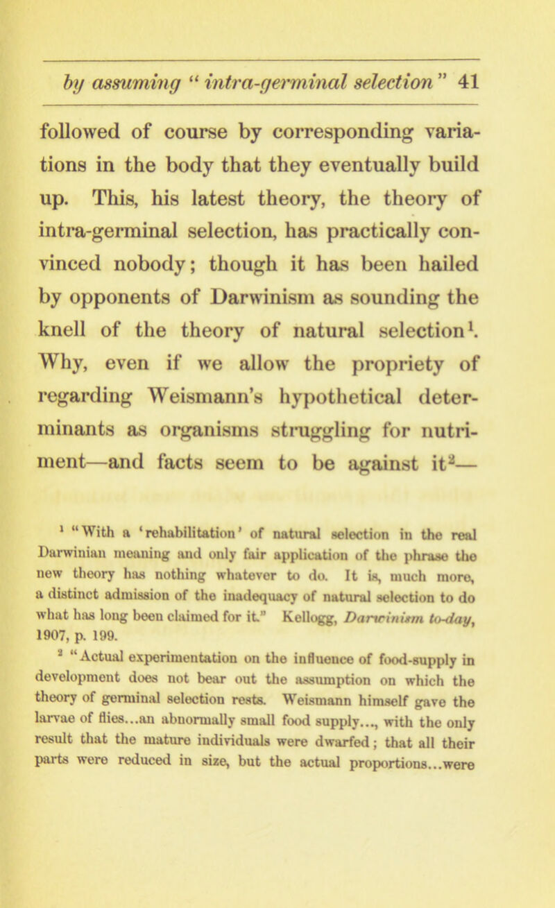 followed of course by corresponding varia- tions in the body that they eventually build up. This, his latest theory, the theory of intra-germinal selection, has practically con- vinced nobody; though it has been hailed by opponents of Darwinism as sounding the knell of the theory of natural selection1. Why, even if we allow the propriety of regarding Weismann’s hypothetical deter- minants as organisms struggling for nutri- ment—and facts seem to be against it2— 1 “With a ‘rehabilitation’ of natural selection in the real Darwinian meaning aiul only fair application of the phrase tho new theory has nothing whatever to do. It is, much more, a distinct admission of the inadequacy of natural selection to do what has long been claimed for it.” Kellogg, Danrinutrn to-day, 1907, p. 199. “Actual experimentation on the influence of food-supply in development does not bear out the assumption on which the theory of germinal selection rests. Weismann himself gave the larvae of flies...an abnormally small food supply..., with the only result that the mature individuals were dwarfed; that all their parts were reduced in size, but the actual pro portions... were