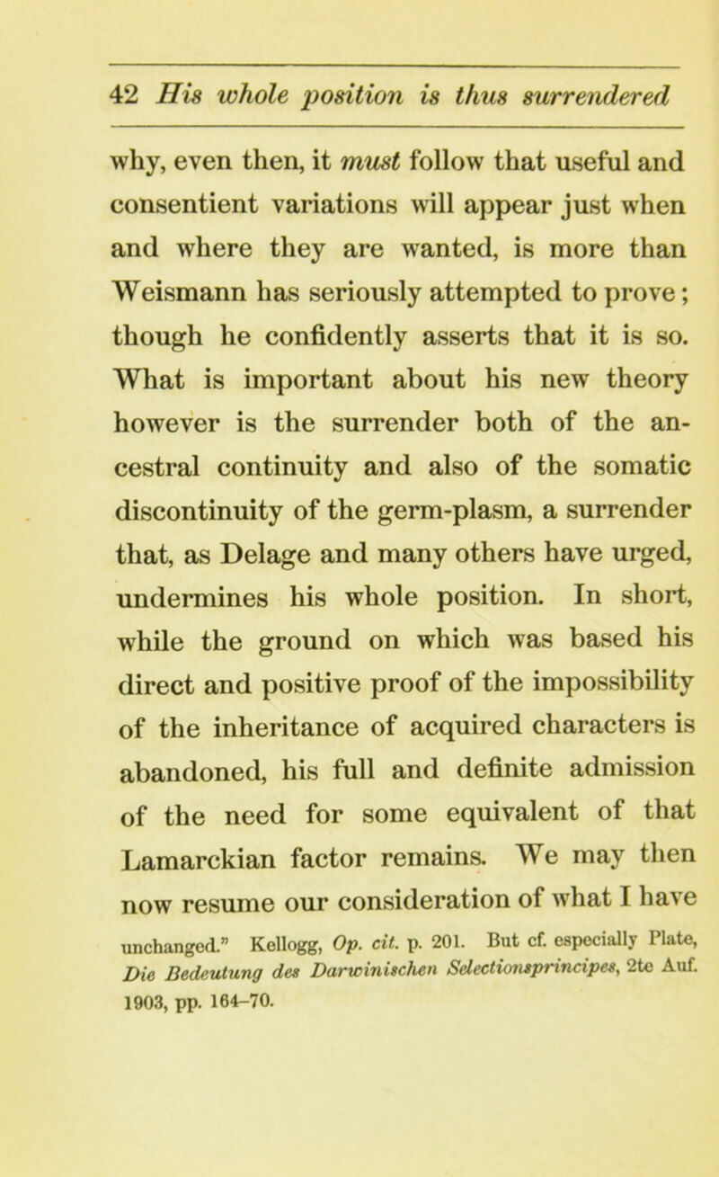 why, even then, it must follow that useful and consentient variations will appear just when and where they are wanted, is more than Weismann has seriously attempted to prove; though he confidently asserts that it is so. What is important about his new theory however is the surrender both of the an- cestral continuity and also of the somatic discontinuity of the germ-plasm, a surrender that, as Delage and many others have urged, undermines his whole position. In short, while the ground on which was based his direct and positive proof of the impossibility of the inheritance of acquired characters is abandoned, his full and definite admission of the need for some equivalent of that Lamarckian factor remains. We may then now resume our consideration of what I have unchanged.” Kellogg, Op. cit. p. 201. But cf. especially Plate, Die Bedeutung des Darwinischen Selectionsprincipes, 2te Auf. 1903, pp. 104-70.