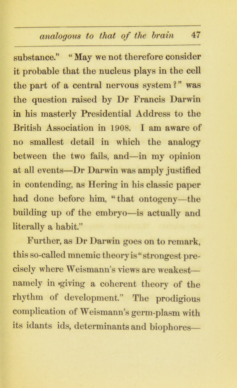 substance.” “ May we not therefore consider it probable that the nucleus plays in the cell the part of a central nervous system ? ” was the question raised by Dr Francis Darwin in his masterly Presidential Address to the British Association in 1908. I am aware of no smallest detail in which the analogy between the two fails, and—in my opinion at all events—Dr Darwin was amply justified in contending, as Hering in his classic paper had done before him, “that ontogeny—the building up of the embryo—is actually and literally a habit.” Further, as Dr Darwin goes on to remark, this so-called mnemic theory is “strongest pre- cisely where Weismann’s 'views are weakest— namely in »giving a coherent theory of the rhythm of development.” The prodigious complication of Weismann’s germ-plasm with its idants ids, determinants and biophores—