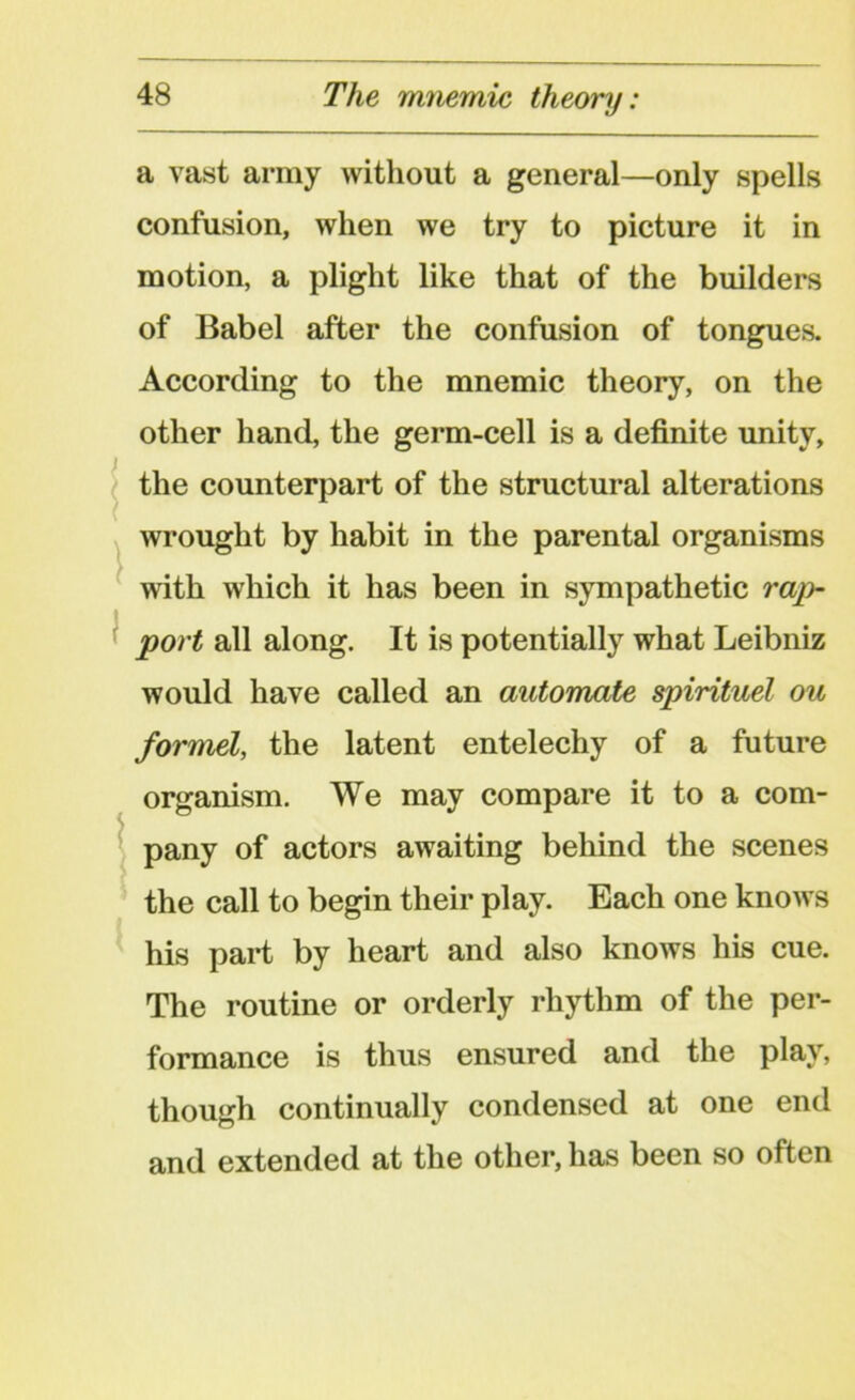 a vast army without a general—only spells confusion, when we try to picture it in motion, a plight like that of the builders of Babel after the confusion of tongues. According to the mnemic theory, on the other hand, the germ-cell is a definite unity, the counterpart of the structural alterations wrought by habit in the parental organisms with which it has been in sympathetic rap- I port all along. It is potentially what Leibniz would have called an automate spirituel ou formel, the latent entelechy of a future organism. We may compare it to a com- pany of actors awaiting behind the scenes the call to begin their play. Each one knows his part by heart and also knows his cue. The routine or orderly rhythm of the per- formance is thus ensured and the play, though continually condensed at one end and extended at the other, has been so often