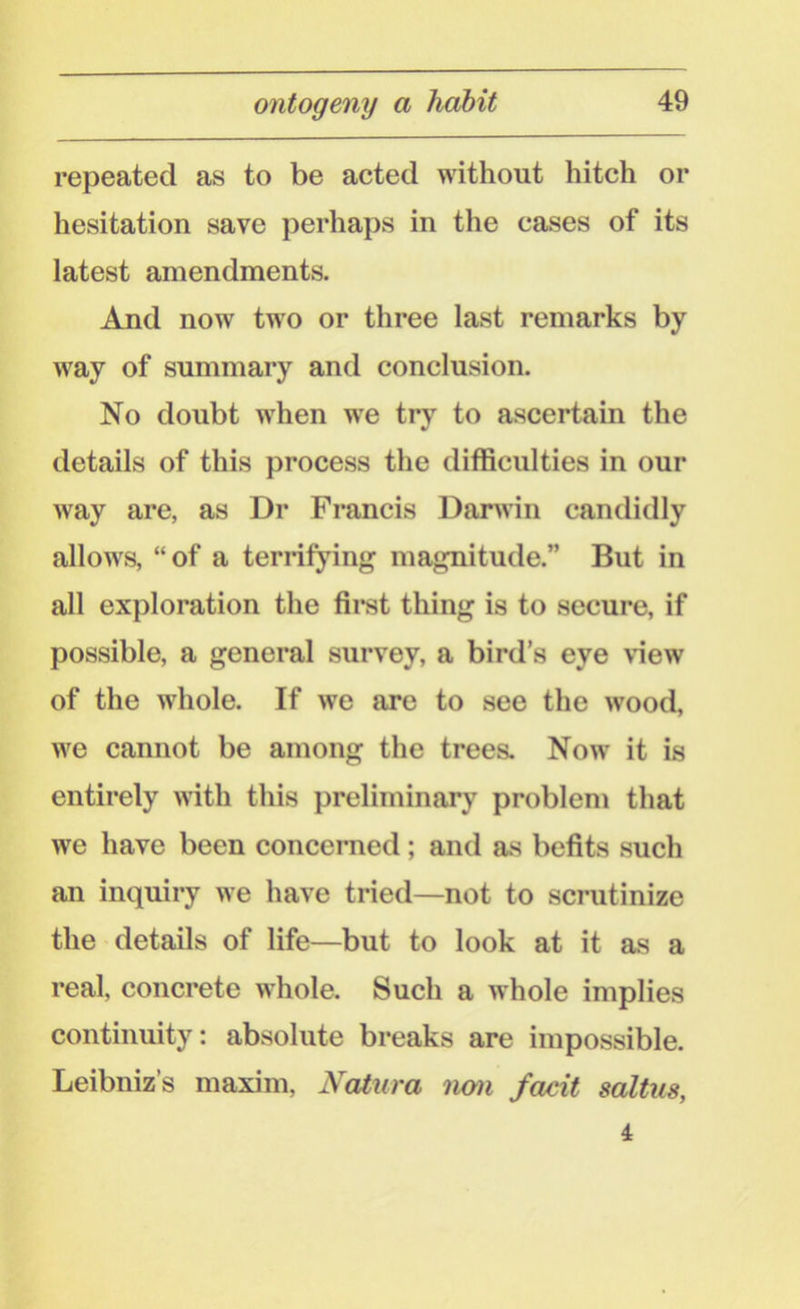 repeated as to be acted without hitch or hesitation save perhaps in the cases of its latest amendments. And now two or three last remarks by way of summary and conclusion. No doubt when we try to ascertain the details of this process the difficulties in our way are, as Dr Francis Darwin candidly allows, “of a terrifying magnitude.” But in all exploration the first thing is to secure, if possible, a general survey, a bird’s eye view of the whole. If we are to see the wood, we cannot be among the trees. Now it is entirely with this preliminary problem that we have been concerned; and as befits such an inquiry we have tried—not to scrutinize the details of life—but to look at it as a real, concrete whole. Such a whole implies continuity: absolute breaks are impossible. Leibniz’s maxim, Natura non facit saltus, 4