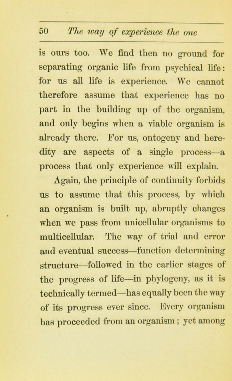 is ours too. We find then no ground for separating organic life from psychical life: for us all life is experience. We cannot therefore assume that experience has no part in the building up of the organism, and only begins when a viable organism is already there. For us, ontogeny and here- dity are aspects of a single process—a process that only experience will explain. Again, the principle of continuity forbids us to assume that this process, by which an organism is built up, abruptly changes when we pass from unicellular organisms to multicellular. The way of trial and error and eventual success—function determining structure—followed in the earlier stages of the progress of life—in phylogeny, as it is technically termed—has equally been the way of its progress ever since. Every organism has proceeded from an organism ; yet among