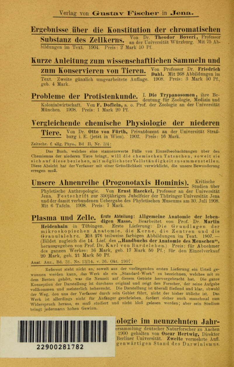 Ergebiiisse iiber die Koiistitiitioii der cliroinatisclien Siibstaiiz des Zellkeriis. bildnngeu im Text. 1904. Treis: 2 Mark oO Pf. Voii Dr. Theodor Boveri, Professor an der Universitat Wiirzburg. Mit 75 Ab- Kurze Aiileitim^* zimi wissenscliaftliclieii Sammelii uiid zuiH Koiiseryiereii von Tiereii, Text. Zweite ganzlicli ningearbeitete Anflage. geb. 4 Mark. Von Professor Dr. Friedrich J)ahl. Mit 268 Abbildungen im 1908. Preis: 3 Mark 50 Pf., Problem c der Piotisteiikiiiidc. Kolonialwirtschaft. Von F. Doflein, a. o. Prof, der Zoologie an der Universitat Mttnchen. 1908. Preis: 1 Mark 20 Pf. Yergleicliende cliemische Pliysiologie der iiiederen TiPl’P Otto von Fiirth, Privatdozent an der Universitat StraC- 1 burg i. E. (jetzt in Wien). 1902. Preis: 16 Mark. Zeitschr. f. allg. Phys., Bd II, Nr. 3/4: Das Buch, welches eine staunenswerte Fillle von Einzelbeobachtungen iiber den Chemismus der niederen Tiere bringt, will di^ chemischenTatsachen, soweit sie sich auf diese beziehen, mit moglichsterVollstandigkeit zusammenstellen. Diese Absicht hat derVerfasser mit einer Griindlichkeit verwirklicht, die unsere Bewunderung erregen mnfi. Uiisere Almeiireihe (Progoiiotaxis Homiiiis). Phyletische Anthropologie. Von Ernst Haeckel, Professor an der Universitat .Jena. Festschrift zur 350jahrigeu Jubelfeier der Thiiringer Universitat .Jena nndder damit verbundenen Uebergabe des Phyletischen Museums am 30. ,Juli 1908. Mit 6 Tafeln. 1908. Preis: 7 Mark. Plasma imd Zelle. Erste Abteilung: Allgemeine Anatoniie der leben- digen Masse. Pearbeitet von Prof. Dr. Martin Heidenhain in Tubingen. Epte Lieferung: Die Grundlagen der mikroskopischen Anatomie, die Kerne, die Zentren und die G^ranulalehre. Mit 276 teilweise farbigen Abbildungen ira Text. 1907.— (Bildet zugleich die 14. Lief, des ,,Haudbiichs der Anatomie des Mensclien“, herausgegeben von Prof. Dr. Karl von Bardeleben.) Preis: fiir Abnehmer des ganzen Werkes: 16 Mark, geb. 17 ]\lark 50 Pf.; fiir den Einzelverkauf 20 Mark, geb. 21 Mark 50 Pf. Anat. Anz., Bd. 31. Nr. 13/14. v. 26- Okt. 1907: Referent steht nicht an, soweit aus der vorliegenden ersten Lieferung ein Urteil ge- wonnen werden kann, das Werk als ein „Standard-Work“ zu bezeichnen, welches mit zu dem Besten gehort, was die Neuzeit auf diesem Gebiete hervorgebracht hat. Die ganze Konzeption der Darstellung ist durchaus original und zeigt den Forscher, der seine Aufgabe vollkommen und meisterlich beherrscht. Die Darstellung ist iiberall fliefiend und klar, obwoh) der Weg, den uns der Verfasser durch sein Gebiet fiihrt, nicht der bisher ubliche ist. Das Werk ist allerdings nicht fur Anfanger geschrieben. fordert sicher auch manchmal zum Widerspruch heraus, es mnfi studiert und nicht blofi gelesen werden; aber sein Studium bringt jedermann hohen Gewinn. 22900281782 ologie im iieiiiizelmteii Jaln- crsammlimg deutscher Naturforscher zu Aachen 1900 gehalten von Oscar Hertwig, Direktor Berliner Universitat. Zweite vermehrte Anil, genwiirtigen Stand des Darwinismns.