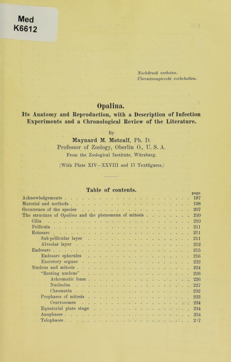 Med K6612 ! Nachdruck verboten. Ubcrsetzungsrecht vorbehallen. Opalimi. Its Auatomy and Reproduction, with a Description of Infection Experiments and a Chronological Review of the Literature. By Maynard M. Metcalf, Ph. D. Professor of Zoology, Oberlin 0., U. S. A. From the Zoological Institute, Wurzburg. (With Plate XIV—XXVIII and 17 Textfigures.) Table of contents. page Acknowledgements 197 Material and methods 198 Occurrence of the species 207 The structure of Opalina and the phenomena of mitosis 210 Cilia 210 Pellicula 211 Ectosarc 211 Sub-pellicular layer 211 Alveolar layer . 212 Endosarc 215 Endosarc spherules 216 Excretory organs 222 Nucleus and mitosis 224 “Resting nucleus 226 Achromatic foam 226 Nucleolus 227 Chromatin 232 Prophases of mitosis 233 Centrosomes . 234 Equatorial plate stage 234 Anaphases 234