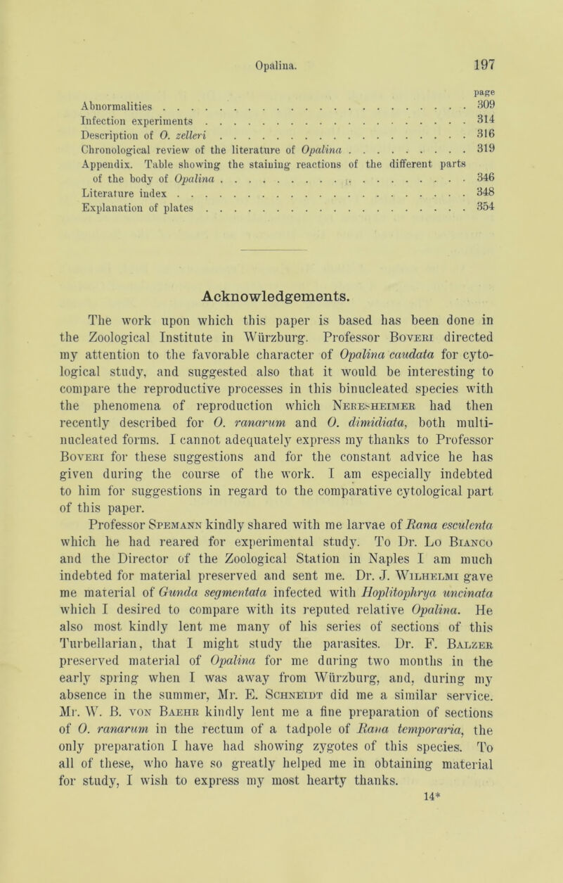 page Abnormalities Infection experiments 314 Description of 0. zelleri 316 Chronological review of the literatnre of Opalina 319 Appendix. Table shovving the staining reactions of the different parts of the body of Opalina 346 Literatnre index 348 Explanation of plates 354 Acknowledgements. Tlie work upon which this paper is based has been done in the Zoological Institute in Wurzburg. Professor Boveki directed my attention to the favorable character of Opalina caudata for cyto- logical study, and suggested also that it would be interesting to compare the reproductive processes in this binucleated species with the phenomena of reproduction which Neeesheimer had then recently described for 0. ranarum and 0. diniidiaia, both multi- nucleated forms. I cannot adequately express my thanks to Professor Boveei for these suggestions and for the constant advice he has given during the course of the work. I am especially indebted to him for suggestions in regard to the comparative cytological part of this paper. Professor Spemann kindly shared with me larvae of Bana esculenta which he had reared for experimental study. To Dr. Lo Bianco and the Director of the Zoological Station in Naples I am much indebted for material preserved and sent me. Dr. J. Wilhelmi gave me material of Gunda segmentaia infected with Hoplitophrya uncinata which I desired to compare with its reputed relative Opalina. He also most kindly lent me many of his series of sections of this Turbellarian, that I might study the parasites. Dr. F. Balzee. preserved material of Opalina for me during two months in the early spring when I was away from Wurzburg, and, during my absence in the summer, Mr. E. Schneidt did me a similar service. Mr. W. B. VON Baehr kindly lent me a fine preparation of sections of 0. ranarum in the rectum of a tadpole of Ratia temporaria, the only preparation I have had showing zygotes of this species. To all of these, who have so greatly helped me in obtaining material for study, I wish to express my most hearty thanks. 14*