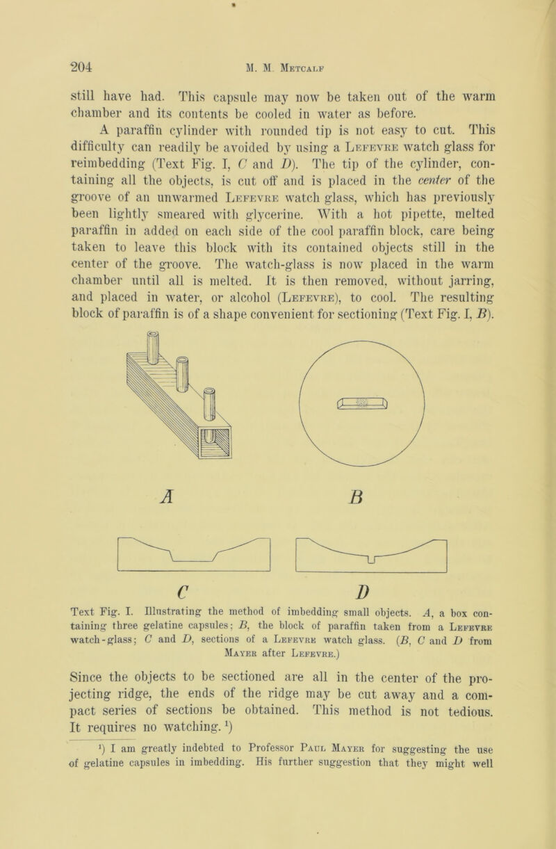 still have had. This capsule may now be taken out of the warm chamber and its contents be cooled in water as before. A paraffin cylinder with rounded tip is not easy to cut. This difficulty can readily be avoided by using a Lefevre watch glass for reimbedding (Text Fig. I, C and 1)). The tip of the cylinder, con- taining all the objects, is cut off and is placed in the center of the groove of an unwarmed Leeevre watch glass, which has previously been lightly smeared with glycerine. With a hot pipette, melted paraffin in added on each side of the cool i)araffin block, care being taken to leave this block with its contained objects still in the center of the gTOOve. The watch-glass is now placed in the warm chamber until all is melted. It is then removed, without jarring, and placed in water, or alcohol (Leeevre), to cool. The resulting block of paraffin is of a shape convenient for sectioning (Text Fig. I, B). A C D Text Fig-. I. Illustrating the method of imbedding small objects. A, a box con- taining three gelatine capsules; B, the block of paraffin taken from a Leeevre watch-glass; C and D, sections of a Leeevre watch glass. {B, C and D from Mayer after Leeevre.) Since the objects to be sectioned are all in the center of the pro- jecting ridge, the ends of the ridge may be cut away and a com- pact series of sections be obtained. This method is not tedious. It requires no watching. q I am greatl}^ indebted to Professor Paul Mayer for suggesting the use of gelatine capsules in imbedding. His further suggestion that they might well