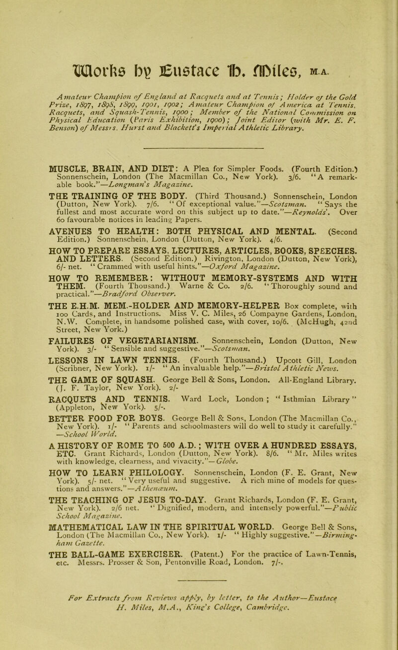 TOoifts b\> lEustace 1b. fllMles, M.A. Amateur Champion of England at Racquets and at Tennis; Holder oj the Gold Prize, J&Q7, 189S, 1S99, 1901, 1902; Amateur Champion 0/ America at Tennis, Racquets, and Squash-Tennis, 1900; Member of the National Commission on Physical Education (darns Exhibition, 1900); Joint Editor (with Mr. E. F. Benson) of Messts. Hurst and Blackett's Imperial Athletic Library. MUSCLE, BRAIN, AND DIET: A Plea for Simpler Foods. (Fourth Edition.) Sonnenschein, London (The Macmillan Co., New York). 3/6. “A remark- able book.”—Longman s Magazitie. THE TRAINING OF THE BODY. (Third Thousand.) Sonnenschein, London (Dutton, New York). 7/6. “Of exceptional value.”—Scotsman. “Says the fullest and most accurate word on this subject up to date.”—Reynolds'. Over 60 favourable notices in leading Papers. AVENUES TO HEALTH: BOTH PHYSICAL AND MENTAL. (Second Edition.) Sonnenschein, London (Dutton, New York). 4/6. HOW TO PREPARE ESSAYS, LECTURES, ARTICLES, BOOKS, SPEECHES. AND LETTERS. (Second Edition.) Rivington, London (Dutton, New York), 6/- net. “ Crammed with useful hints.”—Oxford Magazitie. HOW TO REMEMBER: WITHOUT MEMORY-SYSTEMS AND WITH THEM. (Fourth Thousand.) Warne & Co. 2/6. “Thoroughly sound and practical.”—Bradford Observer. THE E.H.M. MEM.-HOLDER AND MEMORY-HELPER Box complete, with 100 Cards, and Instructions. Miss V. C. Miles, 26 Compayne Gardens, London, N.W. Complete, in handsome polished case, with cover, 10/6. (McHugh, 42nd Street, New York.) FAILURES OF VEGETARIANISM. Sonnenschein, London (Dutton, New York). 3/- “ Sensible and suggestive.”—Scotsman. LESSONS IN LAWN TENNIS. (Fourth Thousand.) Upcott Gill, London (Scribner, New York). 1/- “ An invaluable help.”—Bristol Athletic News. THE GAME OF SQUASH. George Bell & Sons, London. All-England Library. (J. F. Taylor, New York). 2/- RACQUETS AND TENNIS. Ward Lock, London ; “ Isthmian Library ” (Appleton, New York). 5/-. BETTER FOOD FOR BOYS. George Bell & Sons, London (The Macmillan Co., New York). 1/- “ Parents and schoolmasters will do well to study it carefully. —School IVorld. A HISTORY OF ROME TO 500 A.D.; WITH OVER A HUNDRED ESSAYS, ETC- Grant Richards, London (Dutton, New York). 8/6. “ Mr. Miles writes with knowledge, clearness, and vivacity.”— Globe. HOW TO LEARN PHILOLOGY. Sonnenschein, London (F. E. Grant, New York). 5/- net. “Very useful and suggestive. A rich mine of models for ques- tions and answers.”—A thenceum. THE TEACHING OF JESUS TO-DAY. Grant Richards, London (F. E. Grant, New York). 2/6 net. “ Dignified, modern, and intensely powerful.—Public School Magazine. MATHEMATICAL LAW IN THE SPIRITUAL WORLD. George Bell & Sons, London (The Macmillan Co., New York). 1/- “ Highly suggestive.”— Birming- ham Gazette. THE BALL-GAME EXERCISER. (Patent.) For the practice of Lawn-Tennis, etc. Messrs. Prosser & Son, Pentonville Road, London. 7/-. For Extracts from Reviews apply, by letter, to the Author—Eustace