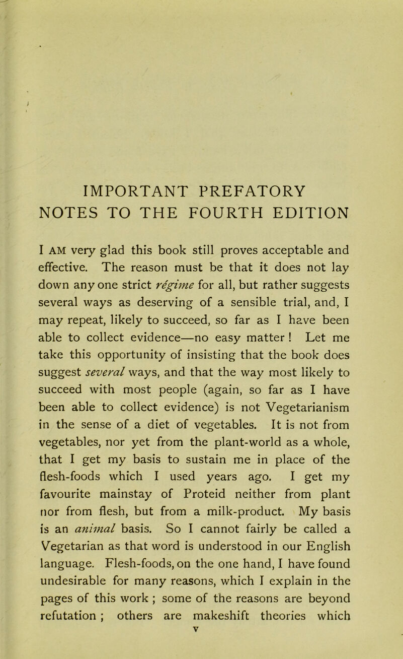 IMPORTANT PREFATORY NOTES TO THE FOURTH EDITION I AM very glad this book still proves acceptable and effective. The reason must be that it does not lay down any one strict regime for all, but rather suggests several ways as deserving of a sensible trial, and, I may repeat, likely to succeed, so far as I have been able to collect evidence—no easy matter ! Let me take this opportunity of insisting that the book does suggest several ways, and that the way most likely to succeed with most people (again, so far as I have been able to collect evidence) is not Vegetarianism in the sense of a diet of vegetables. It is not from vegetables, nor yet from the plant-world as a whole, that I get my basis to sustain me in place of the flesh-foods which I used years ago. I get my favourite mainstay of Proteid neither from plant nor from flesh, but from a milk-product. My basis is an animal basis. So I cannot fairly be called a Vegetarian as that word is understood in our English language. Flesh-foods, on the one hand, I have found undesirable for many reasons, which I explain in the pages of this work ; some of the reasons are beyond refutation ; others are makeshift theories which