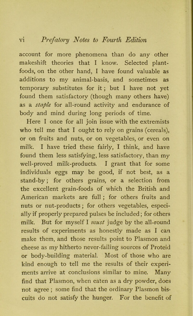 account for more phenomena than do any other makeshift theories that I know. Selected plant- foods, on the other hand, I have found valuable as additions to my animal-basis, and sometimes as temporary substitutes for it ; but I have not yet found them satisfactory (though many others have) as a staple for all-round activity and endurance of body and mind during long periods of time. Here I once for all join issue with the extremists who tell me that I ought to rely on grains (cereals), or on fruits and nuts, or on vegetables, or even on milk. I have tried these fairly, I think, and have found them less satisfying, less satisfactory, than my well-proved milk-products. I grant that for some individuals eggs may be good, if not best, as a stand-by; for others grains, or a selection from the excellent grain-foods of which the British and American markets are full ; for others fruits and nuts or nut-products ; for others vegetables, especi- ally if properly prepared pulses be included; for others milk. But for myself I must judge by the all-round results of experiments as honestly made as I can make them, and those results point to Plasmon and cheese as my hitherto never-failing sources of Proteid or body-building material. Most of those who are kind enough to tell me the results of their experi- ments arrive at conclusions similar to mine. Many find that Plasmon, when eaten as a dry powder, does not agree ; some find that the ordinary Plasmon bis^ cuits do not satisfy the hunger. For the benefit of