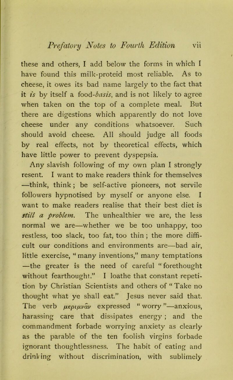 these and others, I add below the forms in which I have found this milk-proteid most reliable. As to cheese, it owes its bad name largely to the fact that it is by itself a food-basis, and is not likely to agree when taken on the top of a complete meal. But there are digestions which apparently do not love cheese under any conditions whatsoever. Such should avoid cheese. All should judge all foods by real effects, not by theoretical effects, which have little power to prevent dyspepsia. Any slavish following of my own plan I strongly resent. I want to make readers think for themselves —think, think; be self-active pioneers, not servile followers hypnotised by myself or anyone else. I want to make readers realise that their best diet is still a problem. The unhealthier we are, the less normal we are—whether we be too unhappy, too restless, too slack, too fat, too thin ; the more diffi- cult our conditions and environments are—bad air, little exercise, “ many inventions,” many temptations —the greater is the need of careful “ forethought without fearthought.” I loathe that constant repeti- tion by Christian Scientists and others of “ Take no thought what ye shall eat.” Jesus never said that. The verb /uLepi/mvav expressed “ worry ”—anxious, harassing care that dissipates energy ; and the commandment forbade worrying anxiety as clearly as the parable of the ten foolish virgins forbade ignorant thoughtlessness. The habit of eating and drinking without discrimination, with sublimely
