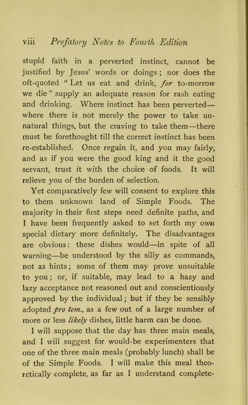 stupid faith in a perverted instinct, cannot be justified by Jesus’ words or doings ; nor does the oft-quoted “ Let us eat and drink, for to-morrow we die ” supply an adequate reason for rash eating and drinking. Where instinct has been perverted— where there is not merely the power to take un- natural things, but the craving to take them—there must be forethought till the correct instinct has been re-established. Once regain it, and you may fairly, and as if you were the good king and it the good servant, trust it with the choice of foods. It will relieve you of the burden of selection. Yet comparatively few will consent to explore this to them unknown land of Simple Foods. The majority in their first steps need definite paths, and I have been frequently asked to set forth my own special dietary more definitely. The disadvantages are obvious: these dishes would—in spite of all warning—be understood by the silly as commands, not as hints; some of them may prove unsuitable to you; or, if suitable, may lead to a hazy and lazy acceptance not reasoned out and conscientiously approved by the individual; but if they be sensibly adopted pro tern., as a few out of a large number of more or less likely dishes, little harm can be done. I will suppose that the day has three main meals, and I will suggest for would-be experimenters that one of the three main meals (probably lunch) shall be of the Simple Foods. I will make this meal theo- retically complete, as far as I understand complete-