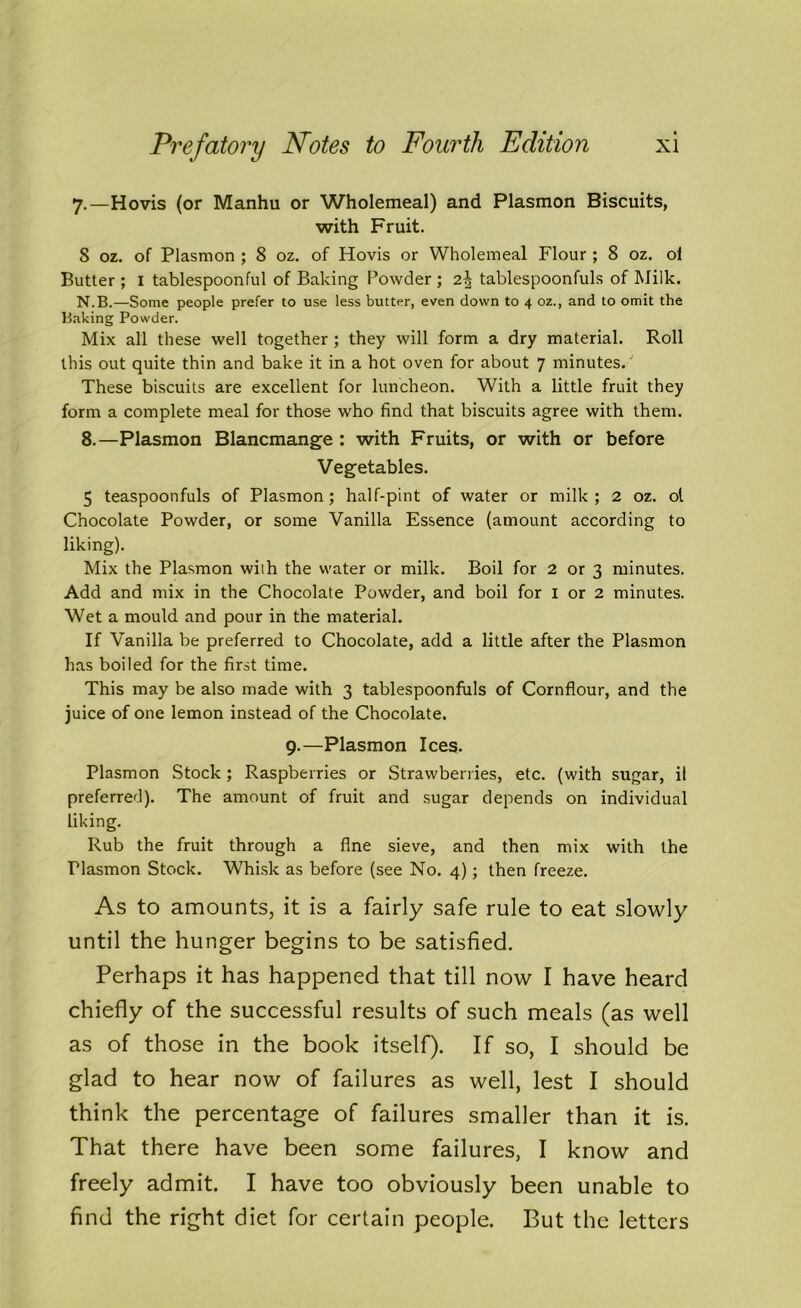 7.—Hovis (or Manhu or Wholemeal) and Plasmon Biscuits, with Fruit. 8 oz. of Plasmon ; 8 oz. of Hovis or Wholemeal Flour ; 8 oz. ol Butter ; I tablespoonful of Baking Powder ; 2^ tablespoonfuls of Milk. N.B.—Some people prefer to use less butter, even down to 4 oz., and to omit the Baking Powder. Mix all these well together ; they will form a dry material. Roll this out quite thin and bake it in a hot oven for about 7 minutes/ These biscuits are excellent for luncheon. With a little fruit they form a complete meal for those who find that biscuits agree with them. 8.—Plasmon Blancmange : with Fruits, or with or before Vegetables. 5 teaspoonfuls of Plasmon; half-pint of water or milk; 2 oz. ol Chocolate Powder, or some Vanilla Essence (amount according to liking). Mix the Plasmon wiih the water or milk. Boil for 2 or 3 minutes. Add and mix in the Chocolate Powder, and boil for I or 2 minutes. Wet a mould and pour in the material. If Vanilla be preferred to Chocolate, add a little after the Plasmon has boiled for the first time. This may be also made with 3 tablespoonfuls of Cornflour, and the juice of one lemon instead of the Chocolate. 9.—Plasmon Ices. Plasmon Stock; Raspberries or Strawberries, etc. (with sugar, il preferred). The amount of fruit and sugar depends on individual liking. Rub the fruit through a fine sieve, and then mix with the Plasmon Stock. Whisk as before (see No. 4); then freeze. As to amounts, it is a fairly safe rule to eat slowly until the hunger begins to be satisfied. Perhaps it has happened that till now I have heard chiefly of the successful results of such meals (as well as of those in the book itself). If so, I should be glad to hear now of failures as well, lest I should think the percentage of failures smaller than it is. That there have been some failures, I know and freely admit. I have too obviously been unable to find the right diet for certain people. But the letters