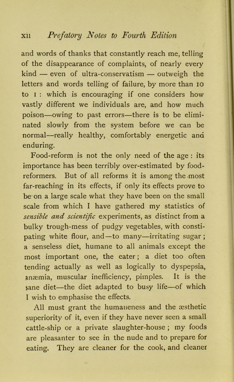 and words of thanks that constantly reach me, telling of the disappearance of complaints, of nearly every kind — even of ultra-conservatism — outweigh the letters and words telling of failure, by more than io to i : which is encouraging if one considers how vastly different we individuals are, and how much poison—owing to past errors—there is to be elimi- nated slowly from the system before we can be normal—really healthy, comfortably energetic and enduring. Food-reform is not the only need of the age : its importance has been terribly over-estimated by food- reformers. But of all reforms it is among the-most far-reaching in its effects, if only its effects prove to be on a large scale what they have been on the small scale from which I have gathered my statistics of sensible and scientific experiments, as distinct from a bulky trough-mess of pudgy vegetables, with consti- pating white flour, and—to many—irritating sugar ; a senseless diet, humane to all animals except the most important one, the eater; a diet too often tending actually as well as logically to dyspepsia, anaemia, muscular inefficiency, pimples. It is the sane diet—the diet adapted to busy life—of which I wish to emphasise the effects. All must grant the humaneness and the aesthetic superiority of it, even if they have never seen a small cattle-ship or a private slaughter-house ; my foods are pleasanter to see in the nude and to prepare for eating. They are cleaner for the cook, and cleaner