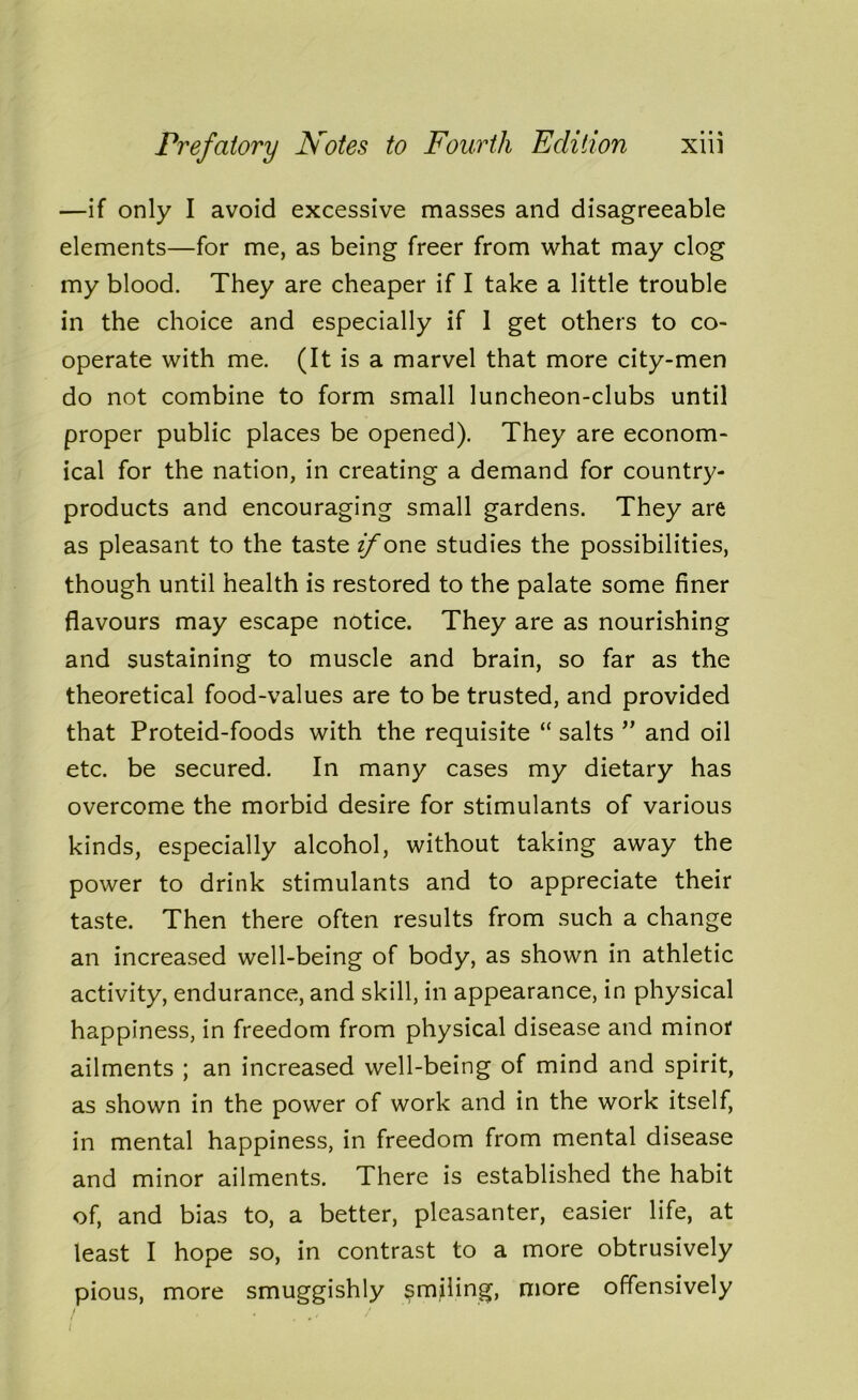 —if only I avoid excessive masses and disagreeable elements—for me, as being freer from what may clog my blood. They are cheaper if I take a little trouble in the choice and especially if 1 get others to co- operate with me. (It is a marvel that more city-men do not combine to form small luncheon-clubs until proper public places be opened). They are econom- ical for the nation, in creating a demand for country- products and encouraging small gardens. They are as pleasant to the taste zyone studies the possibilities, though until health is restored to the palate some finer flavours may escape notice. They are as nourishing and sustaining to muscle and brain, so far as the theoretical food-values are to be trusted, and provided that Proteid-foods with the requisite “ salts ” and oil etc. be secured. In many cases my dietary has overcome the morbid desire for stimulants of various kinds, especially alcohol, without taking away the power to drink stimulants and to appreciate their taste. Then there often results from such a change an increased well-being of body, as shown in athletic activity, endurance, and skill, in appearance, in physical happiness, in freedom from physical disease and minor ailments ; an increased well-being of mind and spirit, as shown in the power of work and in the work itself, in mental happiness, in freedom from mental disease and minor ailments. There is established the habit of, and bias to, a better, pleasanter, easier life, at least I hope so, in contrast to a more obtrusively pious, more smuggishly smiling, more offensively