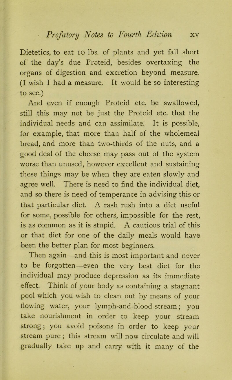 Dietetics, to eat io lbs. of plants and yet fall short of the day’s due Proteid, besides overtaxing the organs of digestion and excretion beyond measure. (I wish I had a measure. It would be so interesting to see.) And even if enough Proteid etc. be swallowed, still this may not be just the Proteid etc. that the individual needs and can assimilate. It is possible, for example, that more than half of the wholemeal bread, and more than two-thirds of the nuts, and a good deal of the cheese may pass out of the system worse than unused, however excellent and sustaining these things may be when they are eaten slowly and agree well. There is need to find the individual diet, and so there is need of temperance in advising this or that particular diet. A rash rush into a diet useful for some, possible for others, impossible for the rest, is as common as it is stupid. A cautious trial of this or that diet for one of the daily meals would have been the better plan for most beginners. Then again—and this is most important and never to be forgotten—even the very best diet for the individual may produce depression as its immediate effect. Think of your body as containing a stagnant pool which you wish to clean out by means of your flowing water, your lymph-and-blood stream; you take nourishment in order to keep your stream strong; you avoid poisons in order to keep your stream pure ; this stream will now circulate and will gradually take up and carry with it many of the