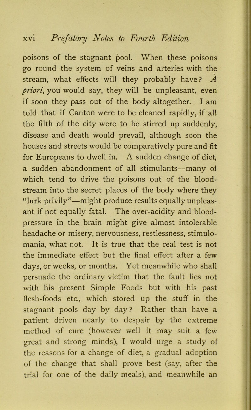 poisons of the stagnant pool. When these poisons go round the system of veins and arteries with the stream, what effects will they probably have ? A priori, you would say, they will be unpleasant, even if soon they pass out of the body altogether. I am told that if Canton were to be cleaned rapidly, if all the filth of the city were to be stirred up suddenly, disease and death would prevail, although soon the houses and streets would be comparatively pure and fit for Europeans to dwell in. A sudden change of diet, a sudden abandonment of all stimulants—many of which tend to drive the poisons out of the blood- stream into the secret places of the body where they “lurk privily”—might produce results equally unpleas- ant if not equally fatal. The over-acidity and blood- pressure in the brain might give almost intolerable headache or misery, nervousness, restlessness, stimulo- mania, what not. It is true that the real test is not the immediate effect but the final effect after a few days, or weeks, or months. Yet meanwhile who shall persuade the ordinary victim that the fault lies not with his present Simple Foods but with his past flesh-foods etc., which stored up the stuff in the stagnant pools day by day? Rather than have a patient driven nearly to despair by the extreme method of cure (however well it may suit a few great and strong minds), I would urge a study of the reasons for a change of diet, a gradual adoption of the change that shall prove best (say, after the trial for one of the daily meals), and meanwhile an