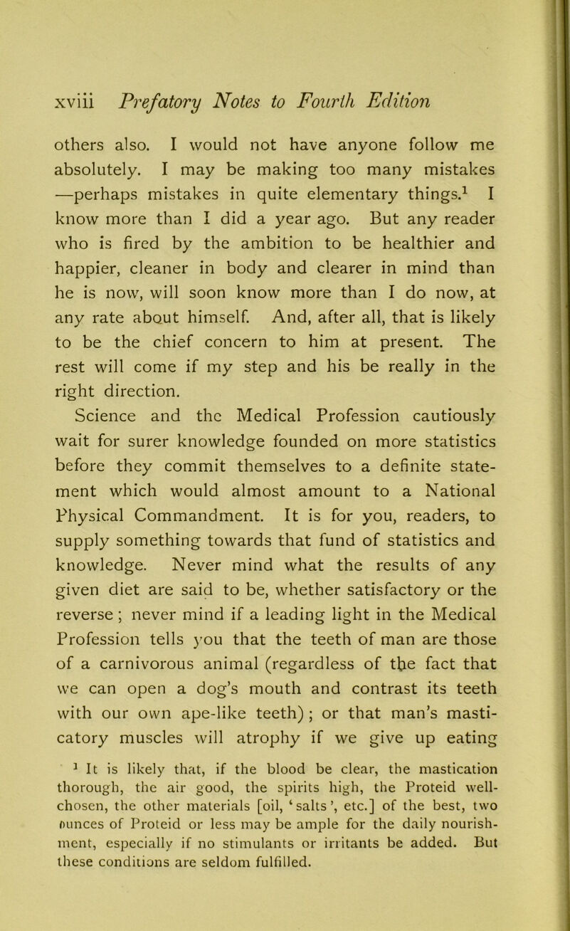 others also. I would not have anyone follow me absolutely. I may be making too many mistakes —perhaps mistakes in quite elementary things.1 I know more than I did a year ago. But any reader who is fired by the ambition to be healthier and happier, cleaner in body and clearer in mind than he is now, will soon know more than I do now, at any rate about himself. And, after all, that is likely to be the chief concern to him at present. The rest will come if my step and his be really in the right direction. Science and the Medical Profession cautiously wait for surer knowledge founded on more statistics before they commit themselves to a definite state- ment which would almost amount to a National Physical Commandment. It is for you, readers, to supply something towards that fund of statistics and knowledge. Never mind what the results of any given diet are said to be, whether satisfactory or the reverse ; never mind if a leading light in the Medical Profession tells you that the teeth of man are those of a carnivorous animal (regardless of the fact that we can open a dog’s mouth and contrast its teeth with our own ape-like teeth) ; or that man’s masti- catory muscles will atrophy if we give up eating 1 It is likely that, if the blood be clear, the mastication thorough, the air good, the spirits high, the Proteid well- chosen, the other materials [oil, ‘salts’, etc.] of the best, two ounces of Proteid or less may be ample for the daily nourish- ment, especially if no stimulants or irritants be added. But these conditions are seldom fulfilled.