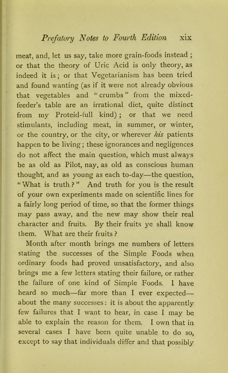 meat, and, let us say, take more grain-foods instead ; or that the theory of Uric Acid is only theory, as indeed it is ; or that Vegetarianism has been tried and found wanting (as if it were not already obvious that vegetables and crumbs ” from the mixed- feeder’s table are an irrational diet, quite distinct from my Proteid-full kind) ; or that we need stimulants, including meat, in summer, or winter, or the country, or the city, or wherever his patients happen to be living; these ignorances and negligences do not affect the main question, which must always be as old as Pilot, nay, as old as conscious human thought, and as young as each to-day—the question, “ What is truth ? ” And truth for you is the result of your own experiments made on scientific lines for a fairly long period of time, so that the former things may pass away, and the new may show their real character and fruits. By their fruits ye shall know them. What are their fruits ? Month after month brings me numbers of letters stating the successes of the Simple Foods when ordinary foods had proved unsatisfactory, and also brings me a few letters stating their failure, or rather the failure of one kind of Simple Foods. I have heard so much—far more than I ever expected— about the many successes: it is about the apparently few failures that I want to hear, in case I may be able to explain the reason for them. I own that in several cases I have been quite unable to do so, except to say that individuals differ and that possibly