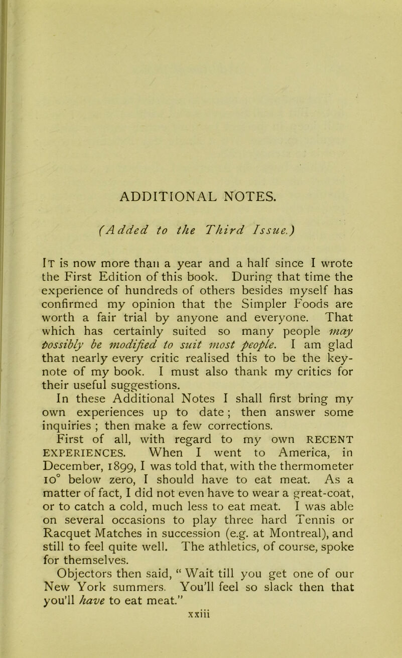 ADDITIONAL NOTES. (Added to the Third Issue.) It is now more than a year and a half since I wrote the First Edition of this book. During- that time the experience of hundreds of others besides myself has confirmed my opinion that the Simpler Foods are worth a fair trial by anyone and everyone. That which has certainly suited so many people may bos sib ly be modified to suit most people. I am glad that nearly every critic realised this to be the key- note of my book. I must also thank my critics for their useful suggestions. In these Additional Notes I shall first bring my own experiences up to date; then answer some inquiries ; then make a few corrections. First of all, with regard to my own RECENT EXPERIENCES. When I went to America, in December, 1899, I was told that, with the thermometer io° below zero, I should have to eat meat. As a matter of fact, I did not even have to wear a great-coat, or to catch a cold, much less to eat meat. I was able on several occasions to play three hard Tennis or Racquet Matches in succession (e.g. at Montreal), and still to feel quite well. The athletics, of course, spoke for themselves. Objectors then said, “ Wait till you get one of our New York summers. You’ll feel so slack then that you’ll have to eat meat.” xxm