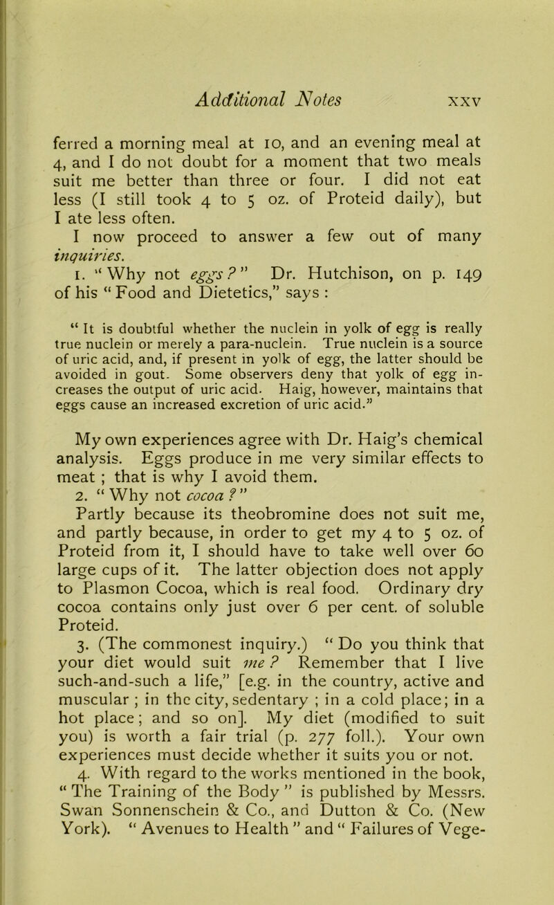 ferred a morning meal at io, and an evening meal at 4, and I do not doubt for a moment that two meals suit me better than three or four. I did not eat less (I still took 4 to 5 oz. of Proteid daily), but I ate less often. I now proceed to answer a few out of many inquiries. 1. “Why not eggs? Dr. Hutchison, on p. 149 of his “ Food and Dietetics,” says : “ It is doubtful whether the nuclein in yolk of egg is really true nuclein or merely a para-nuclein. True nuclein is a source of uric acid, and, if present in yolk of egg, the latter should be avoided in gout. Some observers deny that yolk of egg in- creases the output of uric acid. Haig, however, maintains that eggs cause an increased excretion of uric acid.” My own experiences agree with Dr. Haig’s chemical analysis. Eggs produce in me very similar effects to meat ; that is why I avoid them. 2. “ Why not cocoa ? ” Partly because its theobromine does not suit me, and partly because, in order to get my 4 to 5 oz. of Proteid from it, I should have to take well over 60 large cups of it. The latter objection does not apply to Plasmon Cocoa, which is real food. Ordinary dry cocoa contains only just over 6 per cent, of soluble Proteid. 3. (The commonest inquiry.) “ Do you think that your diet would suit me ? Remember that I live such-and-such a life,” [e.g. in the country, active and muscular ; in the city, sedentary ; in a cold place; in a hot place; and so on]. My diet (modified to suit you) is worth a fair trial (p. 277 foil.). Your own experiences must decide whether it suits you or not. 4. With regard to the works mentioned in the book, “ The Training of the Body ” is published by Messrs. Swan Sonnenschein & Co., and Dutton & Co. (New York). “ Avenues to Health ” and “ Failures of Vege-