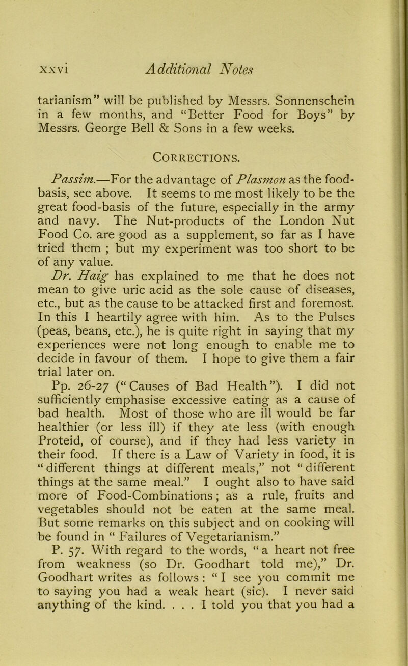 tarianism” will be published by Messrs. Sonnenschein in a few months, and “Better Food for Boys” by Messrs. George Bell & Sons in a few weeks. Corrections. Passim.—For the advantage of Plasmon as the food- basis, see above. It seems to me most likely to be the great food-basis of the future, especially in the army and navy. The Nut-products of the London Nut Food Co. are good as a supplement, so far as I have tried them ; but my experiment was too short to be of any value. Dr. Haig has explained to me that he does not mean to give uric acid as the sole cause of diseases, etc., but as the cause to be attacked first and foremost. In this I heartily agree with him. As to the Pulses (peas, beans, etc.), he is quite right in saying that my experiences were not long enough to enable me to decide in favour of them. I hope to give them a fair trial later on. Pp. 26-27 (“Causes of Bad Health”). I did not sufficiently emphasise excessive eating as a cause of bad health. Most of those who are ill would be far healthier (or less ill) if they ate less (with enough Proteid, of course), and if they had less variety in their food. If there is a Law of Variety in food, it is “ different things at different meals,” not “ different things at the same meal.” I ought also to have said more of Food-Combinations; as a rule, fruits and vegetables should not be eaten at the same meal. But some remarks on this subject and on cooking will be found in “ Failures of Vegetarianism.” P. 57. With regard to the words, “a heart not free from weakness (so Dr. Goodhart told me),” Dr. Goodhart writes as follows : “ I see you commit me to saying you had a weak heart (sic). I never said anything of the kind. ... I told you that you had a