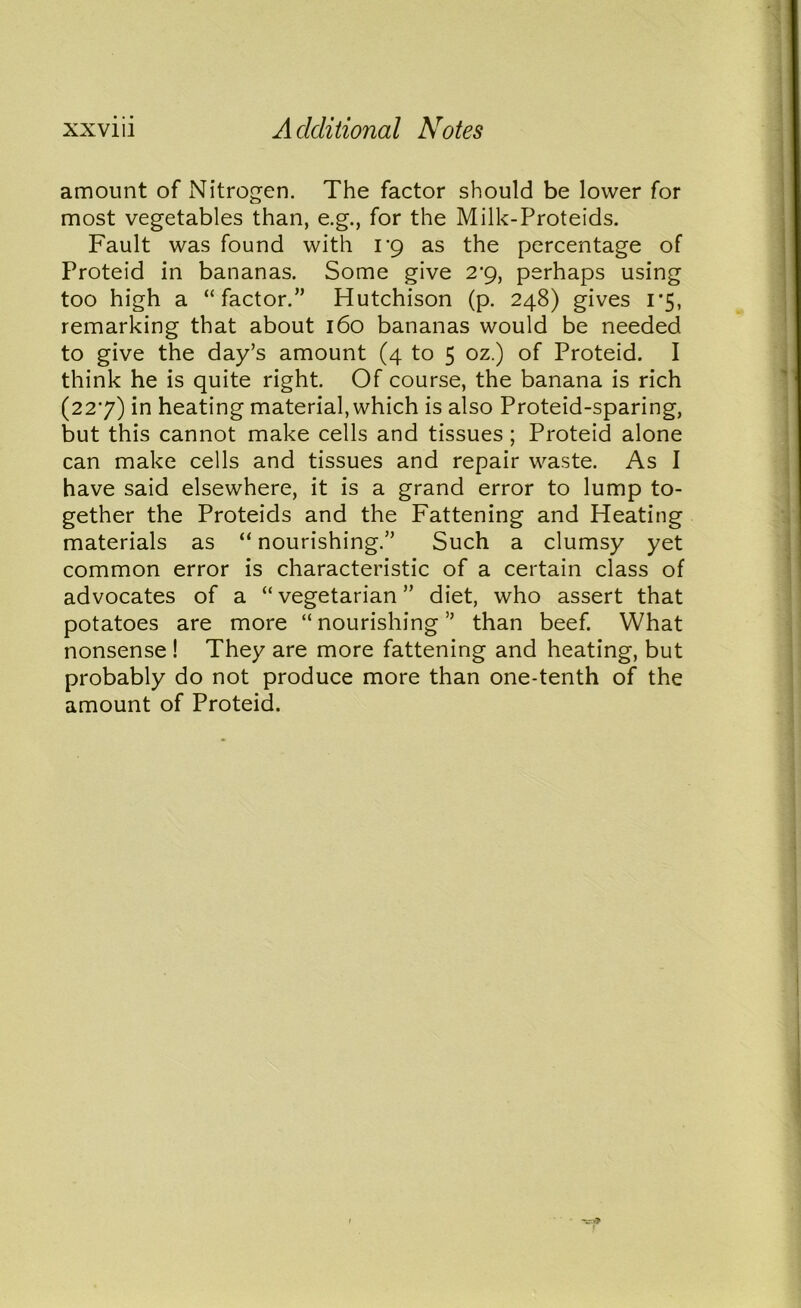 amount of Nitrogen. The factor should be lower for most vegetables than, e.g., for the Milk-Proteids. Fault was found with i'g as the percentage of Proteid in bananas. Some give 2-9, perhaps using too high a “factor.” Hutchison (p. 248) gives 1 *5, remarking that about 160 bananas would be needed to give the day’s amount (4 to 5 oz.) of Proteid. I think he is quite right. Of course, the banana is rich (227) in heating material, which is also Proteid-sparing, but this cannot make cells and tissues ; Proteid alone can make cells and tissues and repair waste. As I have said elsewhere, it is a grand error to lump to- gether the Proteids and the Fattening and Heating materials as “ nourishing.” Such a clumsy yet common error is characteristic of a certain class of advocates of a “ vegetarian ” diet, who assert that potatoes are more “nourishing” than beef. What nonsense ! They are more fattening and heating, but probably do not produce more than one-tenth of the amount of Proteid.