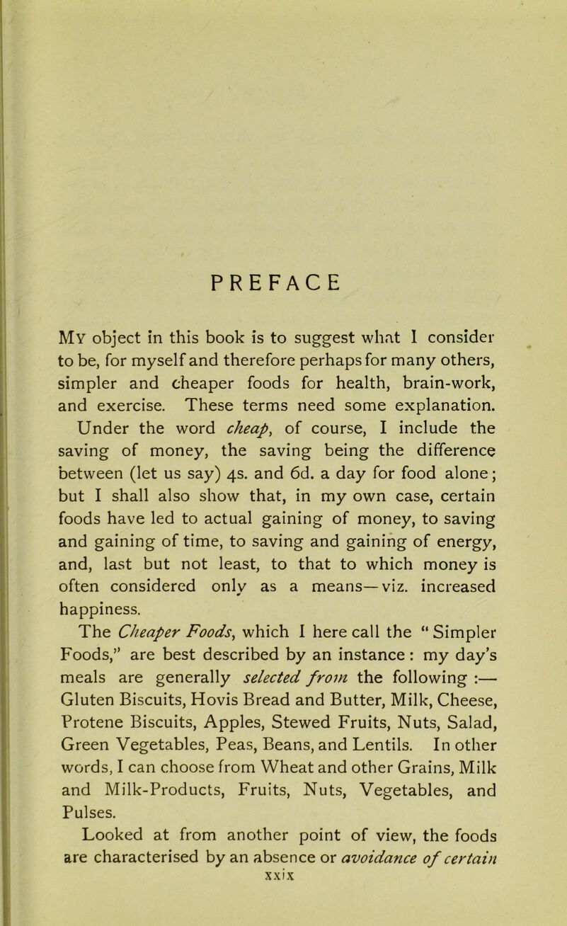 PREFACE My object in this book is to suggest what I consider to be, for myself and therefore perhaps for many others, simpler and cheaper foods for health, brain-work, and exercise. These terms need some explanation. Under the word cheap, of course, I include the saving of money, the saving being the difference between (let us say) 4s. and 6d. a day for food alone; but I shall also show that, in my own case, certain foods have led to actual gaining of money, to saving and gaining of time, to saving and gaining of energy, and, last but not least, to that to which money is often considered onlv as a means—viz. increased happiness. The Cheaper Foods, which I here call the “ Simpler Foods,” are best described by an instance: my day’s meals are generally selected from the following :— Gluten Biscuits, Hovis Bread and Butter, Milk, Cheese, Protene Biscuits, Apples, Stewed Fruits, Nuts, Salad, Green Vegetables, Peas, Beans, and Lentils. In other words, I can choose from Wheat and other Grains, Milk and Milk-Products, Fruits, Nuts, Vegetables, and Pulses. Looked at from another point of view, the foods are characterised by an absence or avoidance of certain