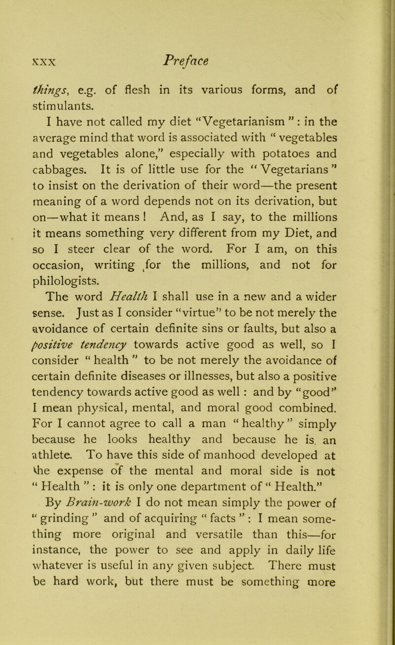 things, e.g. of flesh in its various forms, and of stimulants. I have not called my diet “Vegetarianism ” : in the average mind that word is associated with “ vegetables and vegetables alone,” especially with potatoes and cabbages. It is of little use for the “ Vegetarians ” to insist on the derivation of their word—the present meaning of a word depends not on its derivation, but on—what it means ! And, as I say, to the millions it means something very different from my Diet, and so I steer clear of the word. For I am, on this occasion, writing (for the millions, and not for philologists. The word Health I shall use in a new and a wider sense. Just as I consider “virtue” to be not merely the avoidance of certain definite sins or faults, but also a positive tendency towards active good as well, so I consider “ health ” to be not merely the avoidance of certain definite diseases or illnesses, but also a positive tendency towards active good as well : and by “good” I mean physical, mental, and moral good combined. For I cannot agree to call a man “ healthy ” simply because he looks healthy and because he is. an athlete. To have this side of manhood developed at <he expense of the mental and moral side is not “ Health ” : it is only one department of “ Health.” By Brain-work I do not mean simply the power of “ grinding ” and of acquiring “ facts ” : I mean some- thing more original and versatile than this—for instance, the power to see and apply in daily life whatever is useful in any given subject. There must be hard work, but there must be something more