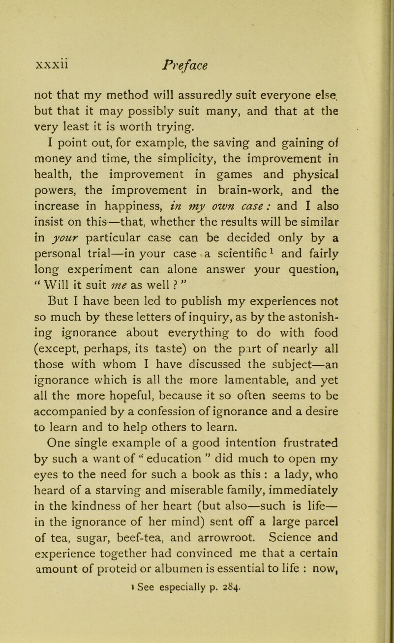 not that my method will assuredly suit everyone else, but that it may possibly suit many, and that at the very least it is worth trying. I point out, for example, the saving and gaining oi money and time, the simplicity, the improvement in health, the improvement in games and physical powers, the improvement in brain-work, and the increase in happiness, in my ozvn case: and I also insist on this—that, whether the results will be similar in your particular case can be decided only by a personal trial—in your case a scientific 1 and fairly long experiment can alone answer your question, “ Will it suit me as well ? ” But I have been led to publish my experiences not so much by these letters of inquiry, as by the astonish- ing ignorance about everything to do with food (except, perhaps, its taste) on the part of nearly all those with whom I have discussed the subject—an ignorance which is all the more lamentable, and yet all the more hopeful, because it so often seems to be accompanied by a confession of ignorance and a desire to learn and to help others to learn. One single example of a good intention frustrated by such a want of “ education ” did much to open my eyes to the need for such a book as this : a lady, who heard of a starving and miserable family, immediately in the kindness of her heart (but also—such is life— in the ignorance of her mind) sent off a large parcel of tea, sugar, beef-tea, and arrowroot. Science and experience together had convinced me that a certain amount of proteid or albumen is essential to life : now, i See especially p. 284.