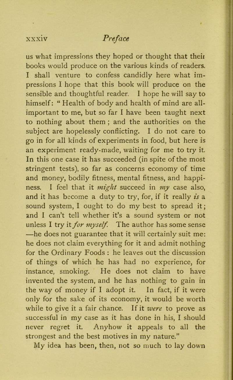 us what impressions they hoped or thought that theii books would produce on the various kinds of readers. I shall venture to confess candidly here what im- pressions I hope that this book will produce on the sensible and thoughtful reader. I hope he will say to himself: “ Health of body and health of mind are all- important to me, but so far I have been taught next to nothing about them ; and the authorities on the subject are hopelessly conflicting. I do not care to go in for all kinds of experiments in food, but here is an experiment ready-made, waiting for me to try it. In this one case it has succeeded (in spite of the most stringent tests), so far as concerns economy of time and money, bodily fitness, mental fitness, and happi- ness. I feel that it might succeed in my case also, and it has become a duty to try, for, if it really is a sound system, I ought to do my best to spread it; and I can’t tell whether it’s a sound system or not unless I try it for myself. The author has some sense —he does not guarantee that it will certainly suit me: he does not claim everything for it and admit nothing for the Ordinary Foods : he leaves out the discussion of things of which he has had no experience, for instance, smoking. He does not claim to have invented the system, and he has nothing to gain in the way of money if I adopt it. In fact, if it were only for the sake of its economy, it would be worth while to give it a fair chance. If it were to prove as successful in my case as it has done in his, I should never regret it. Anyhow it appeals to all the strongest and the best motives in my nature.” My idea has been, then, not so much to lay down