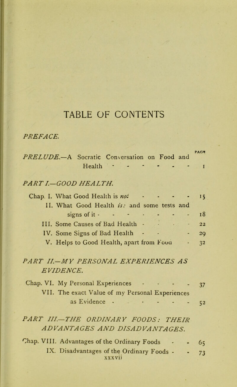 TABLE OF CONTENTS PREFACE. PAGH PRELUDE.—A Socratic Conversation on Food and Health ------ i PART I.—GOOD HEALTH. Chap. I. What Good Health is not - - - 15 II. What Good Health is: and some tests and signs of it - - - - - - 18 III. Some Causes of Bad Health 22 IV. Some Signs of Bad Health - 29 V. Helps to Good Health, apart from Foua - 32 PART II.—MY PERSONAL EXPERIENCES AS EVIDENCE. Chap. VI. My Personal Experiences 37 VII. The exact Value of my Personal Experiences as Evidence - • - - - 52 PART III—THE ORDINARY FOODS: THEIR ADVANTAGES AND DISADVANTAGES. Chap. VIII. Advantages of the Ordinary Foods - - 65 IX. Disadvantages of the Ordinary Foods - - 73