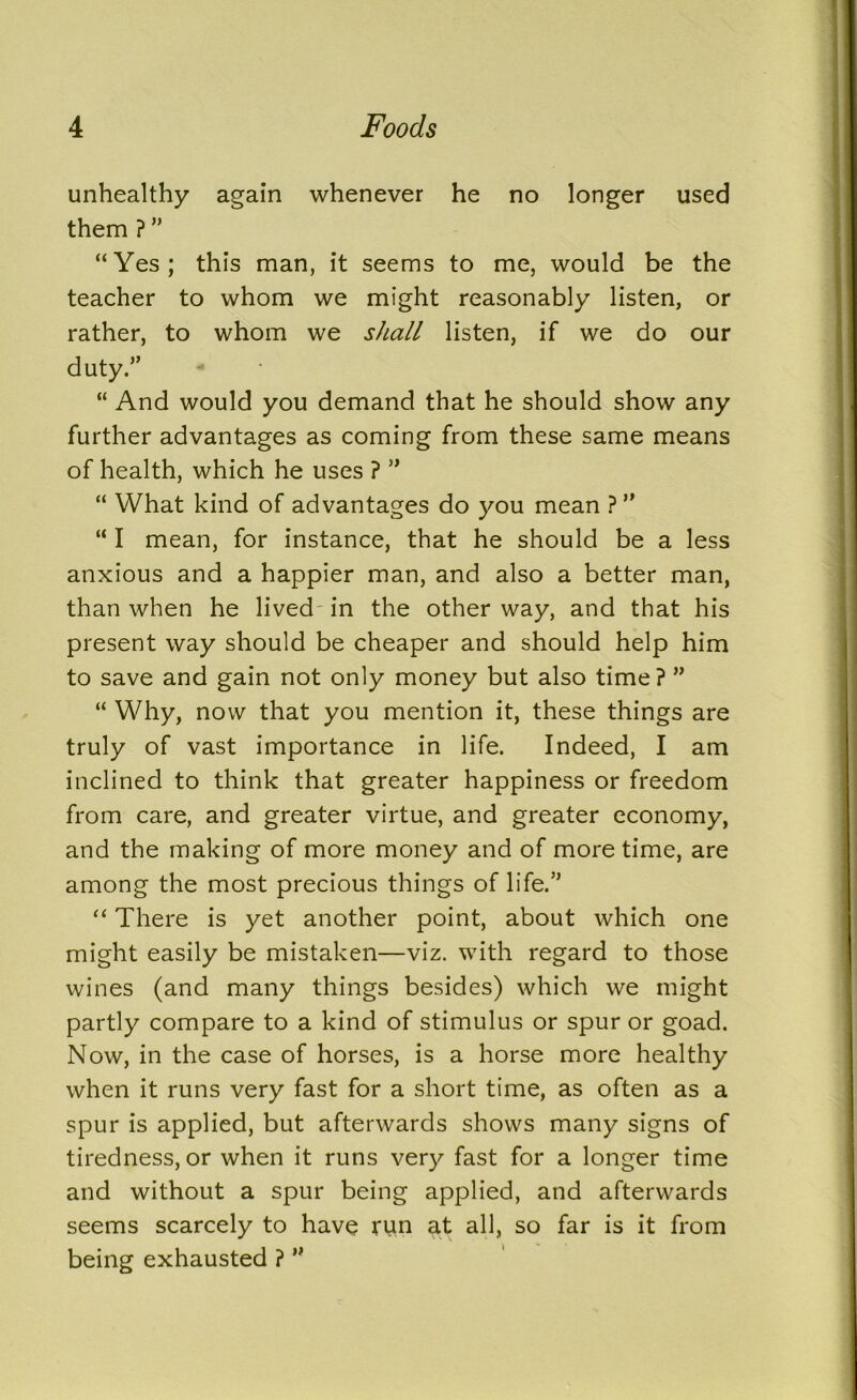 unhealthy again whenever he no longer used them ? ” “Yes; this man, it seems to me, would be the teacher to whom we might reasonably listen, or rather, to whom we shall listen, if we do our duty.” “ And would you demand that he should show any further advantages as coming from these same means of health, which he uses ? ” “ What kind of advantages do you mean ? ” “ I mean, for instance, that he should be a less anxious and a happier man, and also a better man, than when he lived in the other way, and that his present way should be cheaper and should help him to save and gain not only money but also time? ” “ Why, now that you mention it, these things are truly of vast importance in life. Indeed, I am inclined to think that greater happiness or freedom from care, and greater virtue, and greater economy, and the making of more money and of more time, are among the most precious things of life.^ “ There is yet another point, about which one might easily be mistaken—viz. with regard to those wines (and many things besides) which we might partly compare to a kind of stimulus or spur or goad. Now, in the case of horses, is a horse more healthy when it runs very fast for a short time, as often as a spur is applied, but afterwards shows many signs of tiredness, or when it runs very fast for a longer time and without a spur being applied, and afterwards seems scarcely to have run at all, so far is it from being exhausted ? ”