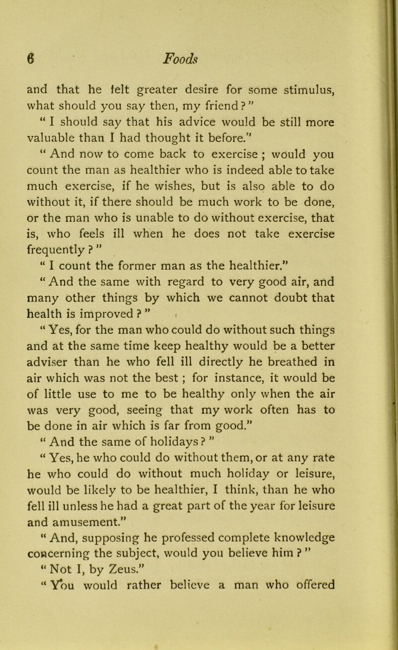 and that he felt greater desire for some stimulus, what should you say then, my friend ?” “ I should say that his advice would be still more valuable than I had thought it before.” “ And now to come back to exercise ; would you count the man as healthier who is indeed able to take much exercise, if he wishes, but is also able to do without it, if there should be much work to be done, or the man who is unable to do without exercise, that is, who feels ill when he does not take exercise frequently ? ” “ I count the former man as the healthier.” “ And the same with regard to very good air, and many other things by which we cannot doubt that health is improved ? ” < “ Yes, for the man who could do without such things and at the same time keep healthy would be a better adviser than he who fell ill directly he breathed in air which was not the best; for instance, it would be of little use to me to be healthy only when the air was very good, seeing that my work often has to be done in air which is far from good.” “ And the same of holidays ? ” “ Yes, he who could do without them, or at any rate he who could do without much holiday or leisure, would be likely to be healthier, I think, than he who fell ill unless he had a great part of the year for leisure and amusement.” “ And, supposing he professed complete knowledge concerning the subject, would you believe him ? ” “ Not I, by Zeus.” “ You would rather believe a man who offered