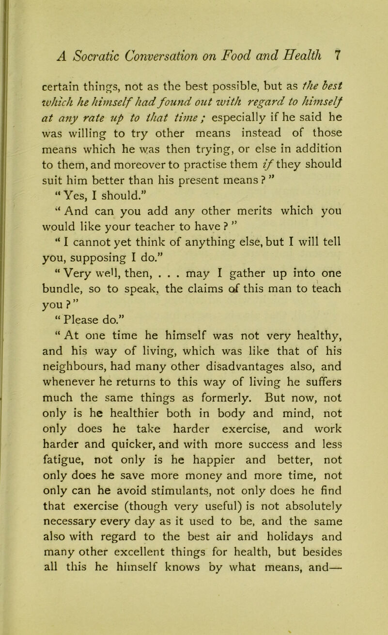 certain things, not as the best possible, but as the best which he himself had found out ivith regal'd to himself at any rate up to that time; especially if he said he was willing to try other means instead of those means which he was then trying, or else in addition to them, and moreover to practise them if they should suit him better than his present means? ” “Yes, I should.” “ And can you add any other merits which you would like your teacher to have ? ” “ I cannot yet think of anything else, but I will tell you, supposing I do.” “ Very weU, then, . . . may I gather up into one bundle, so to speak, the claims of this man to teach you ? ” “ Please do.” “ At one time he himself was not very healthy, and his way of living, which was like that of his neighbours, had many other disadvantages also, and whenever he returns to this way of living he suffers much the same things as formerly. But now, not only is he healthier both in body and mind, not only does he take harder exercise, and work harder and quicker, and with more success and less fatigue, not only is he happier and better, not only does he save more money and more time, not only can he avoid stimulants, not only does he find that exercise (though very useful) is not absolutely necessary every day as it used to be, and the same also with regard to the best air and holidays and many other excellent things for health, but besides all this he himself knows by what means, and—