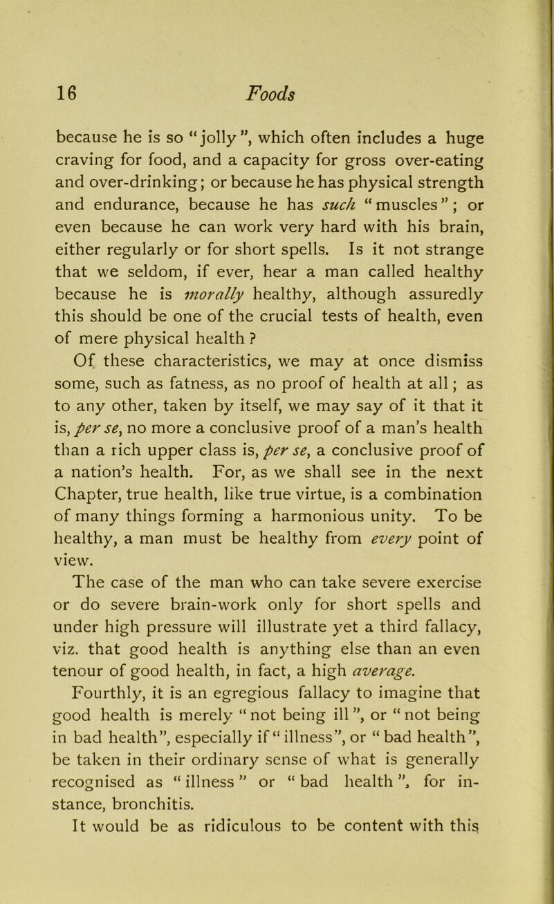 because he is so “jolly”, which often includes a huge craving for food, and a capacity for gross over-eating and over-drinking; or because he has physical strength and endurance, because he has such “ muscles ”; or even because he can work very hard with his brain, either regularly or for short spells. Is it not strange that we seldom, if ever, hear a man called healthy because he is morally healthy, although assuredly this should be one of the crucial tests of health, even of mere physical health ? Of these characteristics, we may at once dismiss some, such as fatness, as no proof of health at all; as to any other, taken by itself, we may say of it that it is,perse^ no more a conclusive proof of a man’s health than a rich upper class is, per se, a conclusive proof of a nation’s health. For, as we shall see in the next Chapter, true health, like true virtue, is a combination of many things forming a harmonious unity. To be healthy, a man must be healthy from every point of view. The case of the man who can take severe exercise or do severe brain-work only for short spells and under high pressure will illustrate yet a third fallacy, viz. that good health is anything else than an even tenour of good health, in fact, a high average. Fourthly, it is an egregious fallacy to imagine that good health is merely “ not being ill ”, or “ not being in bad health”, especially if “ illness”, or “ bad health”, be taken in their ordinary sense of what is generally recognised as “ illness ” or “ bad health ”, for in- stance, bronchitis. It would be as ridiculous to be content with this