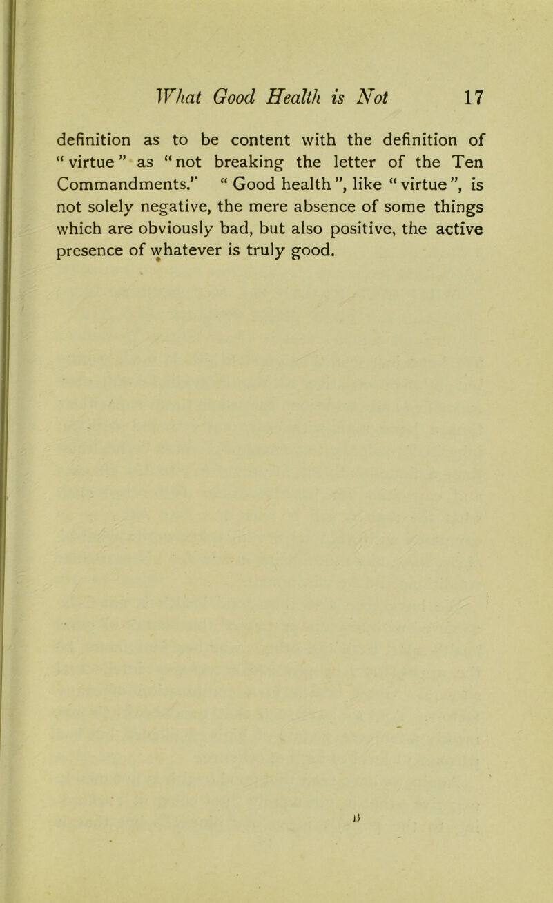 definition as to be content with the definition of “ virtue ” as “ not breaking the letter of the Ten Commandments.’’ “ Good health”, like “virtue”, is not solely negative, the mere absence of some things which are obviously bad, but also positive, the active presence of whatever is truly good.