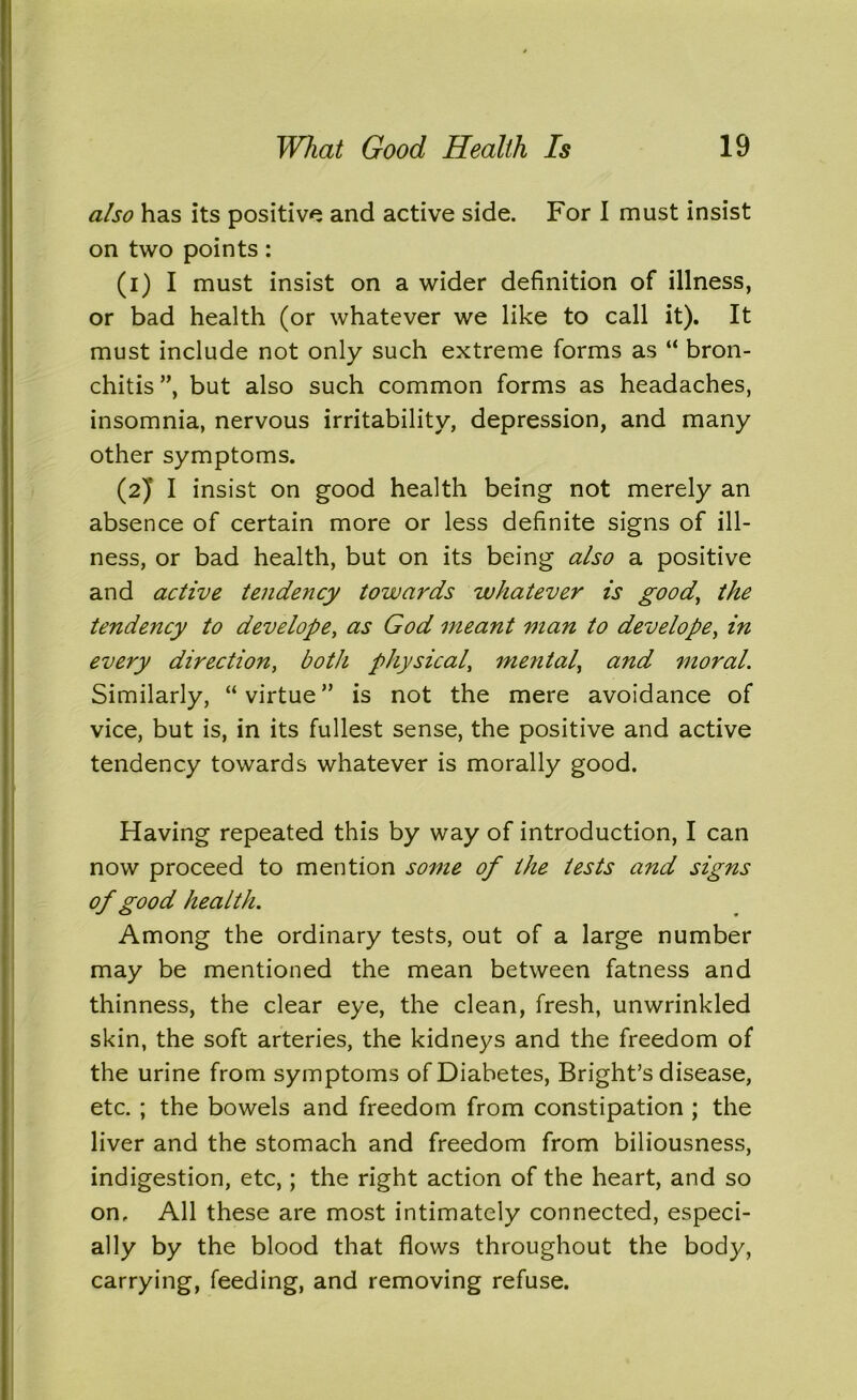 also has its positive and active side. For I must insist on two points: (1) I must insist on a wider definition of illness, or bad health (or whatever we like to call it). It must include not only such extreme forms as “ bron- chitis”, but also such common forms as headaches, insomnia, nervous irritability, depression, and many other symptoms. (2) I insist on good health being not merely an absence of certain more or less definite signs of ill- ness, or bad health, but on its being also a positive and active tendency towards whatever is good, the tendency to dev elope, as God meant man to develope, in every direction, both physical, mental, and moral. Similarly, “virtue” is not the mere avoidance of vice, but is, in its fullest sense, the positive and active tendency towards whatever is morally good. Having repeated this by way of introduction, I can now proceed to mention some of the tests and signs of good health. Among the ordinary tests, out of a large number may be mentioned the mean between fatness and thinness, the clear eye, the clean, fresh, unwrinkled skin, the soft arteries, the kidneys and the freedom of the urine from symptoms of Diabetes, Bright’s disease, etc. ; the bowels and freedom from constipation ; the liver and the stomach and freedom from biliousness, indigestion, etc,; the right action of the heart, and so on. All these are most intimately connected, especi- ally by the blood that flows throughout the body, carrying, feeding, and removing refuse.