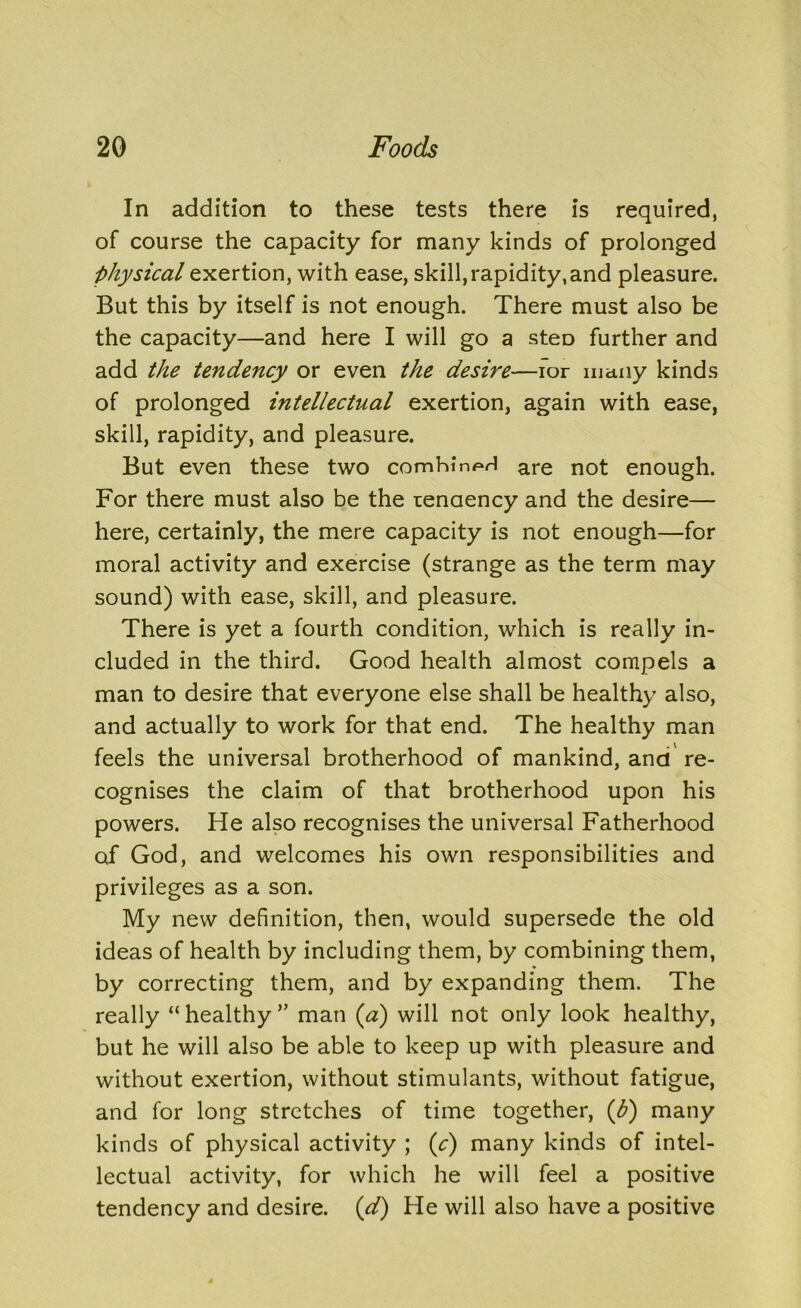 In addition to these tests there is required, of course the capacity for many kinds of prolonged physical exertion, with ease, skill, rapidity, and pleasure. But this by itself is not enough. There must also be the capacity—and here I will go a steD further and add the tendency or even the desire—for many kinds of prolonged intellectual exertion, again with ease, skill, rapidity, and pleasure. But even these two comhin^H are not enough. For there must also be the tendency and the desire— here, certainly, the mere capacity is not enough—for moral activity and exercise (strange as the term may sound) with ease, skill, and pleasure. There is yet a fourth condition, which is really in- cluded in the third. Good health almost compels a man to desire that everyone else shall be healthy also, and actually to work for that end. The healthy man feels the universal brotherhood of mankind, and re- cognises the claim of that brotherhood upon his powers. He also recognises the universal Fatherhood of God, and welcomes his own responsibilities and privileges as a son. My new definition, then, would supersede the old ideas of health by including them, by combining them, by correcting them, and by expanding them. The really “healthy” man (a) will not only look healthy, but he will also be able to keep up with pleasure and without exertion, without stimulants, without fatigue, and for long stretches of time together, (b) many kinds of physical activity ; (c) many kinds of intel- lectual activity, for which he will feel a positive tendency and desire. (d) He will also have a positive