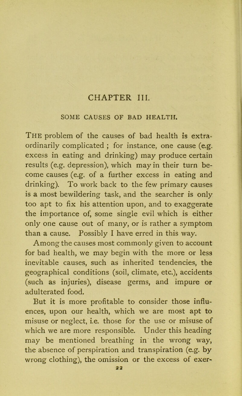 SOME CAUSES OF BAD HEALTH. Tl-IE problem of the causes of bad health is extra- ordinarily complicated ; for instance, one cause (e.g. excess in eating and drinking) may produce certain results (e.g. depression), which may in their turn be- come causes (e.g. of a further excess in eating and drinking). To work back to the few primary causes is a most bewildering task, and the searcher is only too apt to fix his attention upon, and to exaggerate the importance of, some single evil which is either only one cause out of many, or is rather a symptom than a cause. Possibly I have erred in this way. Among the causes most commonly given to account for bad health, we may begin with the more or less inevitable causes, such as inherited tendencies, the geographical conditions (soil, climate, etc.), accidents (such as injuries), disease germs, and impure or adulterated food. But it is more profitable to consider those influ- ences, upon our health, which we are most apt to misuse or neglect, i.e. those for the use or misuse of which we are more responsible. Under this heading may be mentioned breathing in the wrong way, the absence of perspiration and transpiration (e.g. by wrong clothing), the omission or the excess of exer-